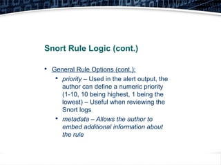 19
Snort Rule Logic (cont.)

General Rule Options (cont.):

priority – Used in the alert output, the
author can define a numeric priority
(1-10, 10 being highest, 1 being the
lowest) – Useful when reviewing the
Snort logs

metadata – Allows the author to
embed additional information about
the rule
 