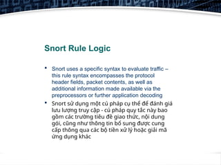 2
Snort Rule Logic
 Snort uses a specific syntax to evaluate traffic –
this rule syntax encompasses the protocol
header fields, packet contents, as well as
additional information made available via the
preprocessors or further application decoding
 Snort sử dụng một cú pháp cụ thể để đánh giá
lưu lượng truy cập - cú pháp quy tắc này bao
gồm các trường tiêu đề giao thức, nội dung
gói, cũng như thông tin bổ sung được cung
cấp thông qua các bộ tiền xử lý hoặc giải mã
ứng dụng khác
 