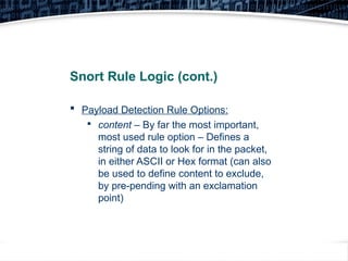 20
Snort Rule Logic (cont.)
 Payload Detection Rule Options:

content – By far the most important,
most used rule option – Defines a
string of data to look for in the packet,
in either ASCII or Hex format (can also
be used to define content to exclude,
by pre-pending with an exclamation
point)
 