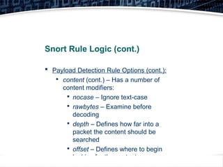 21
Snort Rule Logic (cont.)
 Payload Detection Rule Options (cont.):

content (cont.) – Has a number of
content modifiers:

nocase – Ignore text-case

rawbytes – Examine before
decoding

depth – Defines how far into a
packet the content should be
searched

offset – Defines where to begin
looking for the content
 