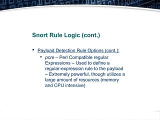 24
Snort Rule Logic (cont.)
 Payload Detection Rule Options (cont.):

pcre – Perl Compatible regular
Expressions – Used to define a
regular-expression rule to the payload
– Extremely powerful, though utilizes a
large amount of resources (memory
and CPU intensive)
 