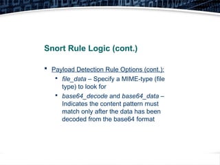 25
Snort Rule Logic (cont.)
 Payload Detection Rule Options (cont.):

file_data – Specify a MIME-type (file
type) to look for

base64_decode and base64_data –
Indicates the content pattern must
match only after the data has been
decoded from the base64 format
 