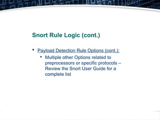 27
Snort Rule Logic (cont.)
 Payload Detection Rule Options (cont.):

Multiple other Options related to
preprocessors or specific protocols –
Review the Snort User Guide for a
complete list
 