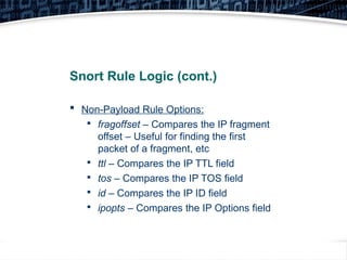 28
Snort Rule Logic (cont.)
 Non-Payload Rule Options:

fragoffset – Compares the IP fragment
offset – Useful for finding the first
packet of a fragment, etc

ttl – Compares the IP TTL field

tos – Compares the IP TOS field

id – Compares the IP ID field

ipopts – Compares the IP Options field
 