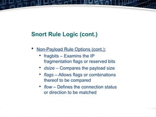 29
Snort Rule Logic (cont.)
 Non-Payload Rule Options (cont.):

fragbits – Examins the IP
fragmentation flags or reserved bits

dsize – Compares the payload size

flags – Allows flags or combinations
thereof to be compared

flow – Defines the connection status
or direction to be matched
 