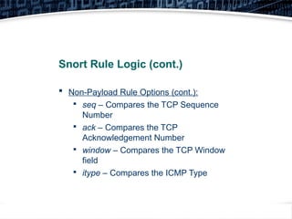 31
Snort Rule Logic (cont.)
 Non-Payload Rule Options (cont.):

seq – Compares the TCP Sequence
Number

ack – Compares the TCP
Acknowledgement Number

window – Compares the TCP Window
field

itype – Compares the ICMP Type
 