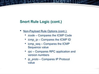 32
Snort Rule Logic (cont.)
 Non-Payload Rule Options (cont.):

icode – Compares the ICMP Code

icmp_ip – Compares the ICMP ID

icmp_seq – Compares the ICMP
Sequence value

rpc – Compares RPC application and
version numbers

ip_proto – Compares IP Protocol
value
 