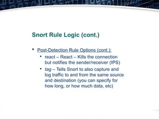 35
Snort Rule Logic (cont.)
 Post-Detection Rule Options (cont.):

react – React – Kills the connection
but notifies the sender/receiver (IPS)

tag – Tells Snort to also capture and
log traffic to and from the same source
and destination (you can specify for
how long, or how much data, etc)
 