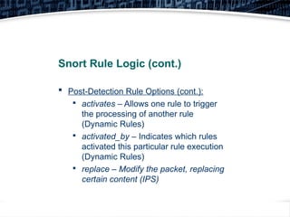 36
Snort Rule Logic (cont.)
 Post-Detection Rule Options (cont.):

activates – Allows one rule to trigger
the processing of another rule
(Dynamic Rules)

activated_by – Indicates which rules
activated this particular rule execution
(Dynamic Rules)

replace – Modify the packet, replacing
certain content (IPS)
 