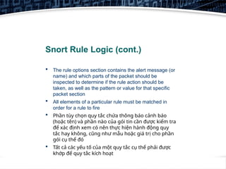 4
Snort Rule Logic (cont.)
 The rule options section contains the alert message (or
name) and which parts of the packet should be
inspected to determine if the rule action should be
taken, as well as the pattern or value for that specific
packet section
 All elements of a particular rule must be matched in
order for a rule to fire
 Phần tùy chọn quy tắc chứa thông báo cảnh báo
(hoặc tên) và phần nào của gói tin cần được kiểm tra
để xác định xem có nên thực hiện hành động quy
tắc hay không, cũng như mẫu hoặc giá trị cho phần
gói cụ thể đó
 Tất cả các yếu tố của một quy tắc cụ thể phải được
khớp để quy tắc kích hoạt
 