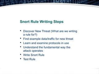 41
Snort Rule Writing Steps
 Discover New Threat (What are we writing
a rule for?)
 Find example data/traffic for new threat
 Learn and examine protocols in use
 Understand the fundamental way the
attack operates
 Write Snort Rule
 Test Rule
 