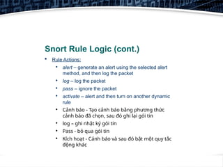 6
Snort Rule Logic (cont.)
 Rule Actions:

alert – generate an alert using the selected alert
method, and then log the packet

log – log the packet

pass – ignore the packet

activate – alert and then turn on another dynamic
rule

Cảnh báo - Tạo cảnh báo bằng phương thức
cảnh báo đã chọn, sau đó ghi lại gói tin

log – ghi nhật ký gói tin

Pass - bỏ qua gói tin

Kích hoạt - Cảnh báo và sau đó bật một quy tắc
động khác
 