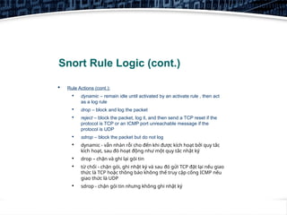 7
Snort Rule Logic (cont.)
 Rule Actions (cont.):

dynamic – remain idle until activated by an activate rule , then act
as a log rule

drop – block and log the packet

reject – block the packet, log it, and then send a TCP reset if the
protocol is TCP or an ICMP port unreachable message if the
protocol is UDP

sdrop – block the packet but do not log

dynamic - vẫn nhàn rỗi cho đến khi được kích hoạt bởi quy tắc
kích hoạt, sau đó hoạt động như một quy tắc nhật ký

drop – chặn và ghi lại gói tin

từ chối - chặn gói, ghi nhật ký và sau đó gửi TCP đặt lại nếu giao
thức là TCP hoặc thông báo không thể truy cập cổng ICMP nếu
giao thức là UDP

sdrop - chặn gói tin nhưng không ghi nhật ký
 