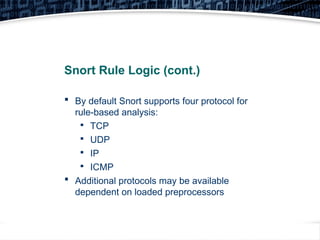 8
Snort Rule Logic (cont.)
 By default Snort supports four protocol for
rule-based analysis:

TCP

UDP

IP

ICMP
 Additional protocols may be available
dependent on loaded preprocessors
 