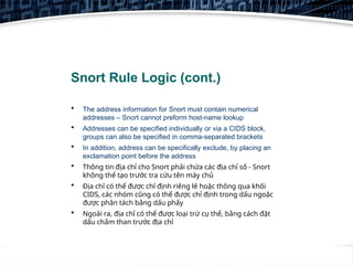 9
Snort Rule Logic (cont.)
 The address information for Snort must contain numerical
addresses – Snort cannot preform host-name lookup
 Addresses can be specified individually or via a CIDS block,
groups can also be specified in comma-separated brackets
 In addition, address can be specifically exclude, by placing an
exclamation point before the address
 Thông tin địa chỉ cho Snort phải chứa các địa chỉ số - Snort
không thể tạo trước tra cứu tên máy chủ
 Địa chỉ có thể được chỉ định riêng lẻ hoặc thông qua khối
CIDS, các nhóm cũng có thể được chỉ định trong dấu ngoặc
được phân tách bằng dấu phẩy
 Ngoài ra, địa chỉ có thể được loại trừ cụ thể, bằng cách đặt
dấu chấm than trước địa chỉ
 