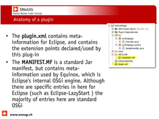 Social Collaboration 39: "Vernetzte Informationswelt“
www.dnug.de
Anatomy of a plugin
• The plugin.xml contains meta-
information for Eclipse, and contains
the extension points declared/used by
this plug-in
• The MANIFEST.MF is a standard Jar
manifest, but contains meta-
information used by Equinox, which is
Eclipse's internal OSGi engine. Although
there are specific entries in here for
Eclipse (such as Eclipse-LazyStart ) the
majority of entries here are standard
OSGi
 