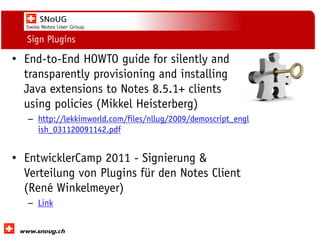 Social Collaboration 39: "Vernetzte Informationswelt“
www.dnug.de
Sign Plugins
• End-to-End HOWTO guide for silently and
transparently provisioning and installing
Java extensions to Notes 8.5.1+ clients
using policies (Mikkel Heisterberg)
– http://lekkimworld.com/files/nllug/2009/demoscript_engl
ish_031120091142.pdf
• EntwicklerCamp 2011 - Signierung &
Verteilung von Plugins für den Notes Client
(René Winkelmeyer)
– Link
 