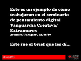 Este es un ejemplo de cómo trabajaron en el seminario de pensamiento digital Vanguardia Creativa/ Extramuros  Asunción/ Paraguay / 21/08/10 Este fue el brief que les dí… 