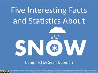 Five Interesting Facts
 and Statistics About

                                                             
       SNOW
         *                Compiled by Sean J. Jordan
This slideshow is licensed under a Creative Commons Attribution-NoDerivs 3.0 Unported License. Please contact the author for additional permissions.
                                   All graphics and quotations not created by the author are attributed to their original sources and cited as necessary.
 