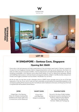 LOT 53
W SINGAPORE – Sentosa Cove, Singapore
Opening Bid: S$600
Come alive in the lush greenery and lively coastal setting of the picturesque resort hotel in Sentosa. Located just
minutes from the Singapore’s business district, shopping destinations and top tourist attractions, the hotel is an
oasis of modern luxury for business travellers, vivacious staycationers and sophisticated globetrotters. So slip into
something comfortable in the Fabulous rooms where there’s plenty of room for relaxing and recharging. Refresh
with bliss® Spa bath products, rainforest showers and separate bathtubs; delight in the Munchie Box and premium
minibar, and snuggle up between luxurious sheets in the W bed. You are home.
As the sun sets, turn the heat up with a decadent dinner at SKIRT, known amongst many to be one of the best
restaurants in the city. Prime cuts of meat and fresh sustainably sourced seafood are beautifully prepared on the
centrepiece parrilla grill that ensures even the most delicate taste of seafood is enhanced, and the purity of the food
is imparted with that wonderful charred flavour.
BLACKOUT DATES
Eve and on the day of Public Holidays
and special occasions including but not
limited to: Valentine’s Day, Mothers’
Day, Fathers’ Day, National Day,
Formula 1 Week and Thanksgiving
VALIDITY DATES
22 Sept 2017
to 22 Sept 2018
(Subject to availability)
OFFER
2 Night Stay in the Fabulous
Room for 2 Guests including Daily
breakfast at the kitchen table and a
3 course dinner at Skirt Restaurant
SINGAPORE
EXPERIENCES
65
 