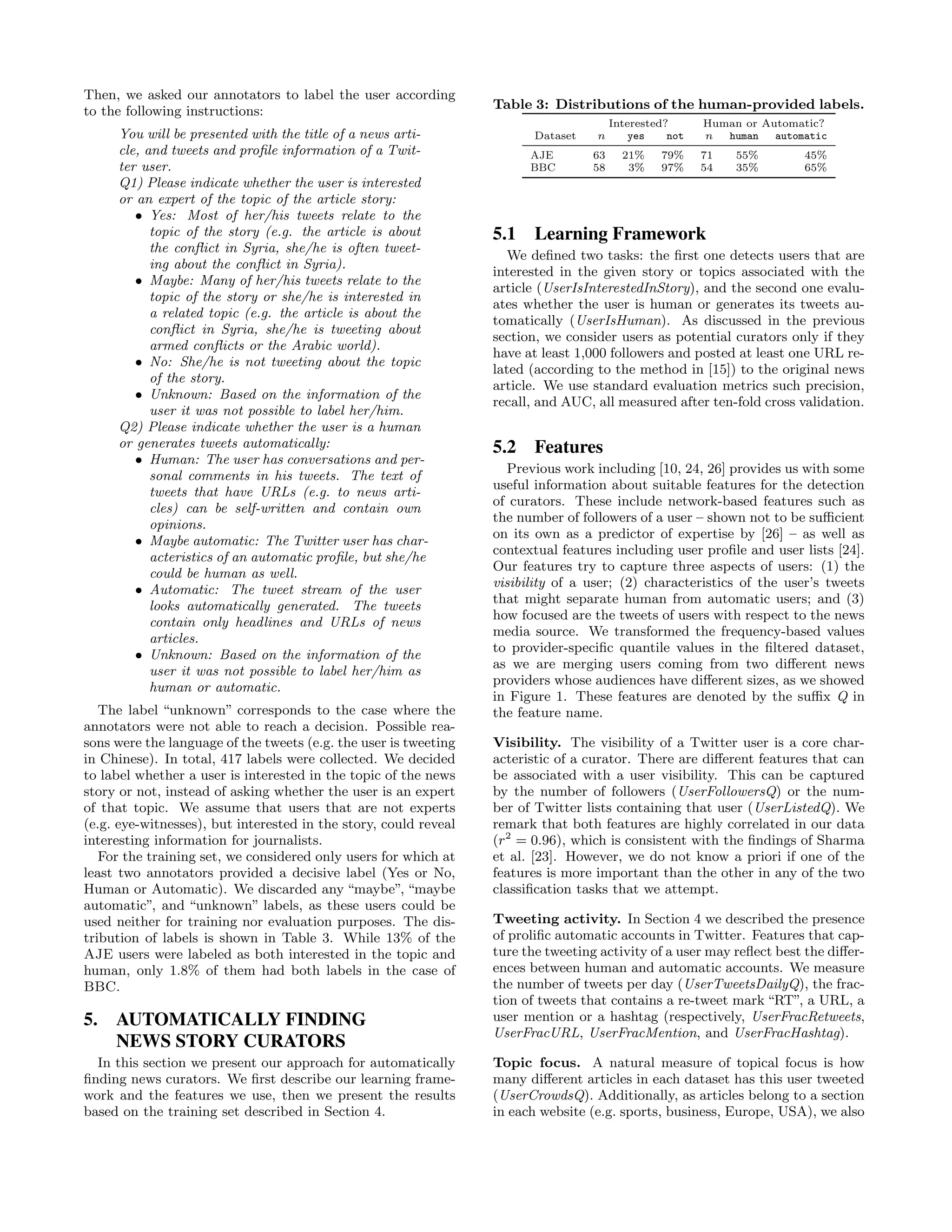 Then, we asked our annotators to label the user according
to the following instructions:                                    Table 3: Distributions of the human-provided labels.
                                                                                        Interested?      Human or Automatic?
     You will be presented with the title of a news arti-                Dataset   n        yes    not   n  human   automatic
     cle, and tweets and proﬁle information of a Twit-                  AJE        63     21%    79%     71   55%        45%
     ter user.                                                          BBC        58      3%    97%     54   35%        65%
     Q1) Please indicate whether the user is interested
     or an expert of the topic of the article story:
        • Yes: Most of her/his tweets relate to the
           topic of the story (e.g. the article is about          5.1 Learning Framework
           the conﬂict in Syria, she/he is often tweet-
                                                                     We deﬁned two tasks: the ﬁrst one detects users that are
           ing about the conﬂict in Syria).
                                                                  interested in the given story or topics associated with the
        • Maybe: Many of her/his tweets relate to the
                                                                  article (UserIsInterestedInStory), and the second one evalu-
           topic of the story or she/he is interested in
                                                                  ates whether the user is human or generates its tweets au-
           a related topic (e.g. the article is about the
                                                                  tomatically (UserIsHuman). As discussed in the previous
           conﬂict in Syria, she/he is tweeting about
                                                                  section, we consider users as potential curators only if they
           armed conﬂicts or the Arabic world).
                                                                  have at least 1,000 followers and posted at least one URL re-
        • No: She/he is not tweeting about the topic
                                                                  lated (according to the method in [15]) to the original news
           of the story.
                                                                  article. We use standard evaluation metrics such precision,
        • Unknown: Based on the information of the
                                                                  recall, and AUC, all measured after ten-fold cross validation.
           user it was not possible to label her/him.
     Q2) Please indicate whether the user is a human
     or generates tweets automatically:                           5.2 Features
        • Human: The user has conversations and per-
                                                                     Previous work including [10, 24, 26] provides us with some
           sonal comments in his tweets. The text of
                                                                  useful information about suitable features for the detection
           tweets that have URLs (e.g. to news arti-
                                                                  of curators. These include network-based features such as
           cles) can be self-written and contain own
                                                                  the number of followers of a user – shown not to be suﬃcient
           opinions.
                                                                  on its own as a predictor of expertise by [26] – as well as
        • Maybe automatic: The Twitter user has char-
                                                                  contextual features including user proﬁle and user lists [24].
           acteristics of an automatic proﬁle, but she/he
                                                                  Our features try to capture three aspects of users: (1) the
           could be human as well.
                                                                  visibility of a user; (2) characteristics of the user’s tweets
        • Automatic: The tweet stream of the user
                                                                  that might separate human from automatic users; and (3)
           looks automatically generated. The tweets
                                                                  how focused are the tweets of users with respect to the news
           contain only headlines and URLs of news
                                                                  media source. We transformed the frequency-based values
           articles.
                                                                  to provider-speciﬁc quantile values in the ﬁltered dataset,
        • Unknown: Based on the information of the
                                                                  as we are merging users coming from two diﬀerent news
           user it was not possible to label her/him as
                                                                  providers whose audiences have diﬀerent sizes, as we showed
           human or automatic.
                                                                  in Figure 1. These features are denoted by the suﬃx Q in
   The label “unknown” corresponds to the case where the          the feature name.
annotators were not able to reach a decision. Possible rea-
sons were the language of the tweets (e.g. the user is tweeting   Visibility. The visibility of a Twitter user is a core char-
in Chinese). In total, 417 labels were collected. We decided      acteristic of a curator. There are diﬀerent features that can
to label whether a user is interested in the topic of the news    be associated with a user visibility. This can be captured
story or not, instead of asking whether the user is an expert     by the number of followers (UserFollowersQ) or the num-
of that topic. We assume that users that are not experts          ber of Twitter lists containing that user (UserListedQ). We
(e.g. eye-witnesses), but interested in the story, could reveal   remark that both features are highly correlated in our data
interesting information for journalists.                          (r2 = 0.96), which is consistent with the ﬁndings of Sharma
   For the training set, we considered only users for which at    et al. [23]. However, we do not know a priori if one of the
least two annotators provided a decisive label (Yes or No,        features is more important than the other in any of the two
Human or Automatic). We discarded any “maybe”, “maybe             classiﬁcation tasks that we attempt.
automatic”, and “unknown” labels, as these users could be
used neither for training nor evaluation purposes. The dis-       Tweeting activity. In Section 4 we described the presence
tribution of labels is shown in Table 3. While 13% of the         of proliﬁc automatic accounts in Twitter. Features that cap-
AJE users were labeled as both interested in the topic and        ture the tweeting activity of a user may reﬂect best the diﬀer-
human, only 1.8% of them had both labels in the case of           ences between human and automatic accounts. We measure
BBC.                                                              the number of tweets per day (UserTweetsDailyQ), the frac-
                                                                  tion of tweets that contains a re-tweet mark “RT”, a URL, a
5.   AUTOMATICALLY FINDING                                        user mention or a hashtag (respectively, UserFracRetweets,
                                                                  UserFracURL, UserFracMention, and UserFracHashtag).
     NEWS STORY CURATORS
  In this section we present our approach for automatically       Topic focus. A natural measure of topical focus is how
ﬁnding news curators. We ﬁrst describe our learning frame-        many diﬀerent articles in each dataset has this user tweeted
work and the features we use, then we present the results         (UserCrowdsQ). Additionally, as articles belong to a section
based on the training set described in Section 4.                 in each website (e.g. sports, business, Europe, USA), we also
 