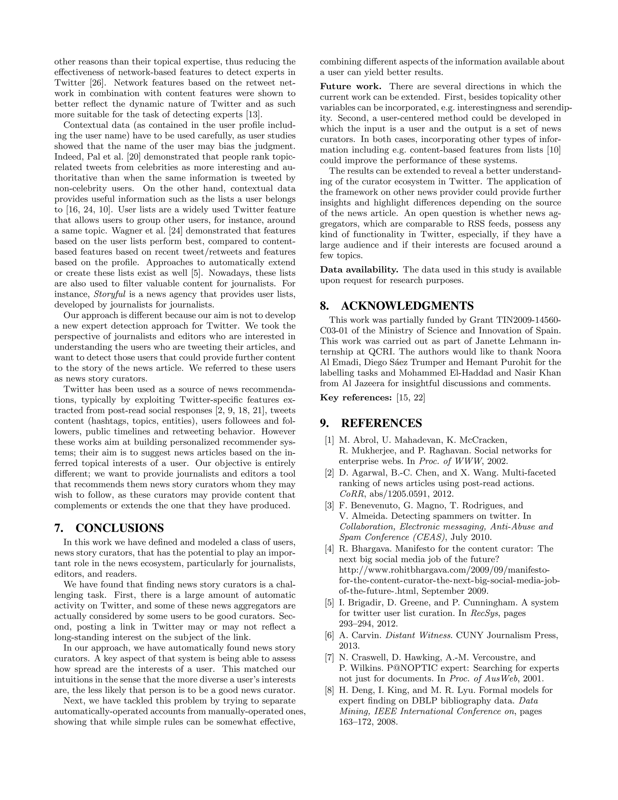 other reasons than their topical expertise, thus reducing the      combining diﬀerent aspects of the information available about
eﬀectiveness of network-based features to detect experts in        a user can yield better results.
Twitter [26]. Network features based on the retweet net-           Future work. There are several directions in which the
work in combination with content features were shown to            current work can be extended. First, besides topicality other
better reﬂect the dynamic nature of Twitter and as such            variables can be incorporated, e.g. interestingness and serendip-
more suitable for the task of detecting experts [13].              ity. Second, a user-centered method could be developed in
   Contextual data (as contained in the user proﬁle includ-        which the input is a user and the output is a set of news
ing the user name) have to be used carefully, as user studies      curators. In both cases, incorporating other types of infor-
showed that the name of the user may bias the judgment.            mation including e.g. content-based features from lists [10]
Indeed, Pal et al. [20] demonstrated that people rank topic-       could improve the performance of these systems.
related tweets from celebrities as more interesting and au-           The results can be extended to reveal a better understand-
thoritative than when the same information is tweeted by           ing of the curator ecosystem in Twitter. The application of
non-celebrity users. On the other hand, contextual data            the framework on other news provider could provide further
provides useful information such as the lists a user belongs       insights and highlight diﬀerences depending on the source
to [16, 24, 10]. User lists are a widely used Twitter feature      of the news article. An open question is whether news ag-
that allows users to group other users, for instance, around       gregators, which are comparable to RSS feeds, possess any
a same topic. Wagner et al. [24] demonstrated that features        kind of functionality in Twitter, especially, if they have a
based on the user lists perform best, compared to content-         large audience and if their interests are focused around a
based features based on recent tweet/retweets and features         few topics.
based on the proﬁle. Approaches to automatically extend
or create these lists exist as well [5]. Nowadays, these lists     Data availability. The data used in this study is available
are also used to ﬁlter valuable content for journalists. For       upon request for research purposes.
instance, Storyful is a news agency that provides user lists,
developed by journalists for journalists.                          8. ACKNOWLEDGMENTS
   Our approach is diﬀerent because our aim is not to develop
                                                                      This work was partially funded by Grant TIN2009-14560-
a new expert detection approach for Twitter. We took the
                                                                   C03-01 of the Ministry of Science and Innovation of Spain.
perspective of journalists and editors who are interested in
                                                                   This work was carried out as part of Janette Lehmann in-
understanding the users who are tweeting their articles, and
                                                                   ternship at QCRI. The authors would like to thank Noora
want to detect those users that could provide further content
                                                                   Al Emadi, Diego S´ez Trumper and Hemant Purohit for the
                                                                                      a
to the story of the news article. We referred to these users
                                                                   labelling tasks and Mohammed El-Haddad and Nasir Khan
as news story curators.
                                                                   from Al Jazeera for insightful discussions and comments.
   Twitter has been used as a source of news recommenda-
tions, typically by exploiting Twitter-speciﬁc features ex-        Key references: [15, 22]
tracted from post-read social responses [2, 9, 18, 21], tweets
content (hashtags, topics, entities), users followees and fol-     9. REFERENCES
lowers, public timelines and retweeting behavior. However
these works aim at building personalized recommender sys-           [1] M. Abrol, U. Mahadevan, K. McCracken,
tems; their aim is to suggest news articles based on the in-            R. Mukherjee, and P. Raghavan. Social networks for
ferred topical interests of a user. Our objective is entirely           enterprise webs. In Proc. of WWW, 2002.
diﬀerent; we want to provide journalists and editors a tool         [2] D. Agarwal, B.-C. Chen, and X. Wang. Multi-faceted
that recommends them news story curators whom they may                  ranking of news articles using post-read actions.
wish to follow, as these curators may provide content that              CoRR, abs/1205.0591, 2012.
complements or extends the one that they have produced.             [3] F. Benevenuto, G. Magno, T. Rodrigues, and
                                                                        V. Almeida. Detecting spammers on twitter. In
7. CONCLUSIONS                                                          Collaboration, Electronic messaging, Anti-Abuse and
                                                                        Spam Conference (CEAS), July 2010.
  In this work we have deﬁned and modeled a class of users,
news story curators, that has the potential to play an impor-       [4] R. Bhargava. Manifesto for the content curator: The
tant role in the news ecosystem, particularly for journalists,          next big social media job of the future?
editors, and readers.                                                   http://www.rohitbhargava.com/2009/09/manifesto-
  We have found that ﬁnding news story curators is a chal-              for-the-content-curator-the-next-big-social-media-job-
lenging task. First, there is a large amount of automatic               of-the-future-.html, September 2009.
activity on Twitter, and some of these news aggregators are         [5] I. Brigadir, D. Greene, and P. Cunningham. A system
actually considered by some users to be good curators. Sec-             for twitter user list curation. In RecSys, pages
ond, posting a link in Twitter may or may not reﬂect a                  293–294, 2012.
long-standing interest on the subject of the link.                  [6] A. Carvin. Distant Witness. CUNY Journalism Press,
  In our approach, we have automatically found news story               2013.
curators. A key aspect of that system is being able to assess       [7] N. Craswell, D. Hawking, A.-M. Vercoustre, and
how spread are the interests of a user. This matched our                P. Wilkins. P@NOPTIC expert: Searching for experts
intuitions in the sense that the more diverse a user’s interests        not just for documents. In Proc. of AusWeb, 2001.
are, the less likely that person is to be a good news curator.      [8] H. Deng, I. King, and M. R. Lyu. Formal models for
  Next, we have tackled this problem by trying to separate              expert ﬁnding on DBLP bibliography data. Data
automatically-operated accounts from manually-operated ones,            Mining, IEEE International Conference on, pages
showing that while simple rules can be somewhat eﬀective,               163–172, 2008.
 