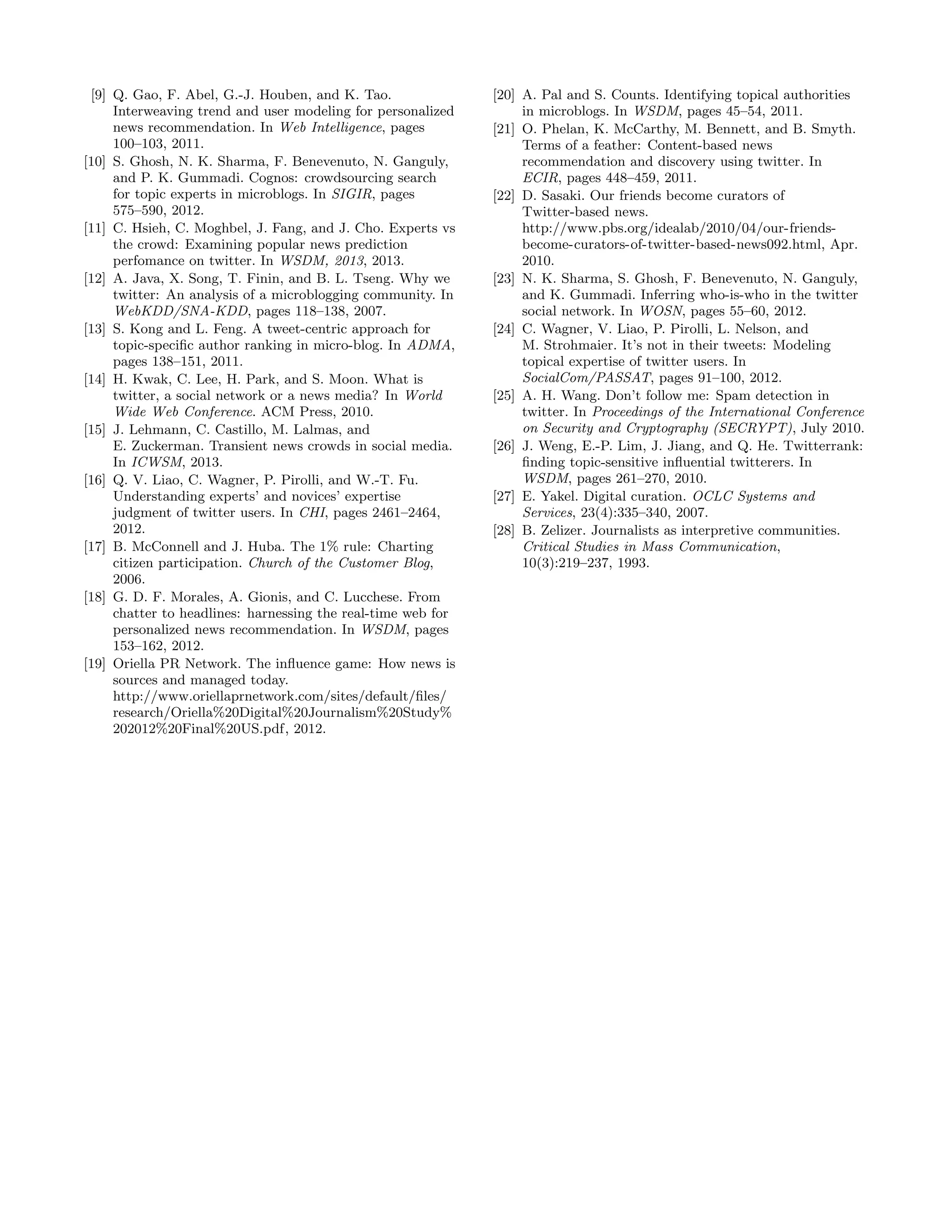 [9] Q. Gao, F. Abel, G.-J. Houben, and K. Tao.               [20] A. Pal and S. Counts. Identifying topical authorities
     Interweaving trend and user modeling for personalized         in microblogs. In WSDM, pages 45–54, 2011.
     news recommendation. In Web Intelligence, pages          [21] O. Phelan, K. McCarthy, M. Bennett, and B. Smyth.
     100–103, 2011.                                                Terms of a feather: Content-based news
[10] S. Ghosh, N. K. Sharma, F. Benevenuto, N. Ganguly,            recommendation and discovery using twitter. In
     and P. K. Gummadi. Cognos: crowdsourcing search               ECIR, pages 448–459, 2011.
     for topic experts in microblogs. In SIGIR, pages         [22] D. Sasaki. Our friends become curators of
     575–590, 2012.                                                Twitter-based news.
[11] C. Hsieh, C. Moghbel, J. Fang, and J. Cho. Experts vs         http://www.pbs.org/idealab/2010/04/our-friends-
     the crowd: Examining popular news prediction                  become-curators-of-twitter-based-news092.html, Apr.
     perfomance on twitter. In WSDM, 2013, 2013.                   2010.
[12] A. Java, X. Song, T. Finin, and B. L. Tseng. Why we      [23] N. K. Sharma, S. Ghosh, F. Benevenuto, N. Ganguly,
     twitter: An analysis of a microblogging community. In         and K. Gummadi. Inferring who-is-who in the twitter
     WebKDD/SNA-KDD, pages 118–138, 2007.                          social network. In WOSN, pages 55–60, 2012.
[13] S. Kong and L. Feng. A tweet-centric approach for        [24] C. Wagner, V. Liao, P. Pirolli, L. Nelson, and
     topic-speciﬁc author ranking in micro-blog. In ADMA,          M. Strohmaier. It’s not in their tweets: Modeling
     pages 138–151, 2011.                                          topical expertise of twitter users. In
[14] H. Kwak, C. Lee, H. Park, and S. Moon. What is                SocialCom/PASSAT, pages 91–100, 2012.
     twitter, a social network or a news media? In World      [25] A. H. Wang. Don’t follow me: Spam detection in
     Wide Web Conference. ACM Press, 2010.                         twitter. In Proceedings of the International Conference
[15] J. Lehmann, C. Castillo, M. Lalmas, and                       on Security and Cryptography (SECRYPT), July 2010.
     E. Zuckerman. Transient news crowds in social media.     [26] J. Weng, E.-P. Lim, J. Jiang, and Q. He. Twitterrank:
     In ICWSM, 2013.                                               ﬁnding topic-sensitive inﬂuential twitterers. In
[16] Q. V. Liao, C. Wagner, P. Pirolli, and W.-T. Fu.              WSDM, pages 261–270, 2010.
     Understanding experts’ and novices’ expertise            [27] E. Yakel. Digital curation. OCLC Systems and
     judgment of twitter users. In CHI, pages 2461–2464,           Services, 23(4):335–340, 2007.
     2012.                                                    [28] B. Zelizer. Journalists as interpretive communities.
[17] B. McConnell and J. Huba. The 1% rule: Charting               Critical Studies in Mass Communication,
     citizen participation. Church of the Customer Blog,           10(3):219–237, 1993.
     2006.
[18] G. D. F. Morales, A. Gionis, and C. Lucchese. From
     chatter to headlines: harnessing the real-time web for
     personalized news recommendation. In WSDM, pages
     153–162, 2012.
[19] Oriella PR Network. The inﬂuence game: How news is
     sources and managed today.
     http://www.oriellaprnetwork.com/sites/default/ﬁles/
     research/Oriella%20Digital%20Journalism%20Study%
     202012%20Final%20US.pdf, 2012.
 