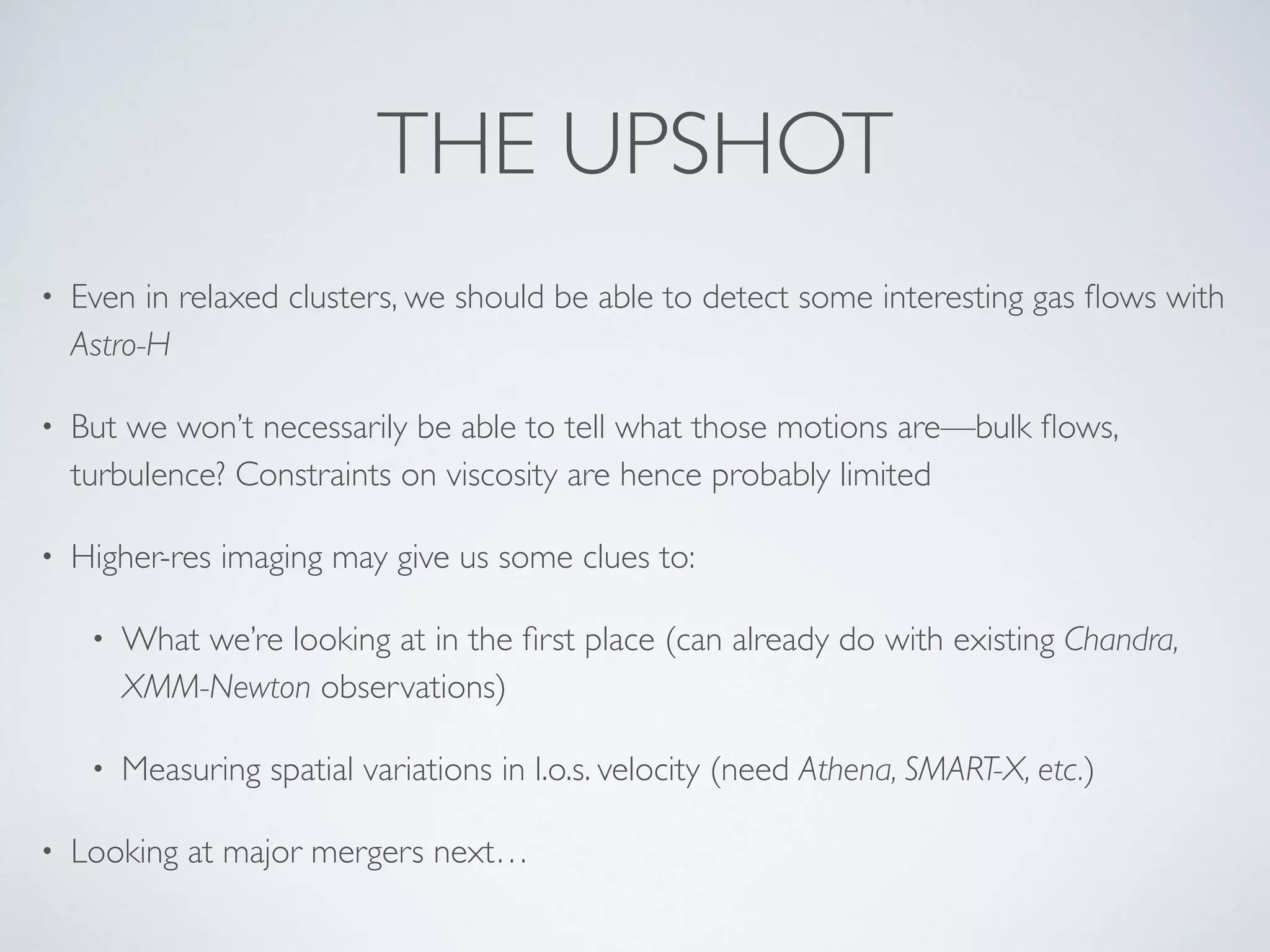 THE UPSHOT
• Even in relaxed clusters, we should be able to detect some interesting gas ﬂows with
Astro-H
• But we won’t necessarily be able to tell what those motions are—bulk ﬂows,
turbulence? Constraints on viscosity are hence probably limited
• Higher-res imaging may give us some clues to:
• What we’re looking at in the ﬁrst place (can already do with existing Chandra,
XMM-Newton observations)
• Measuring spatial variations in l.o.s. velocity (need Athena, SMART-X, etc.)
• Looking at major mergers next…
 