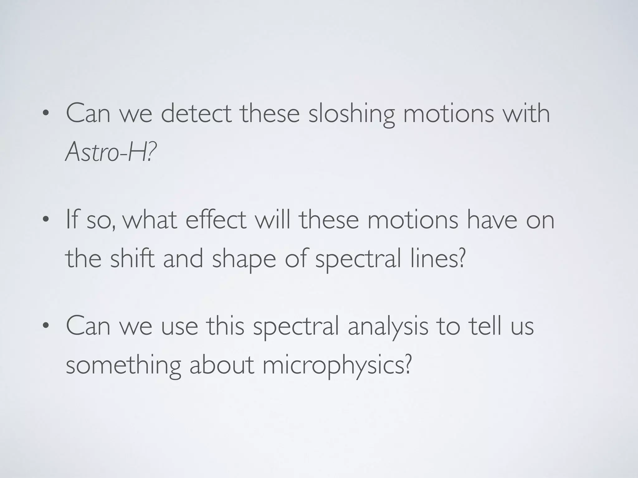 • Can we detect these sloshing motions with
Astro-H?
• If so, what effect will these motions have on
the shift and shape of spectral lines?
• Can we use this spectral analysis to tell us
something about microphysics?
 
