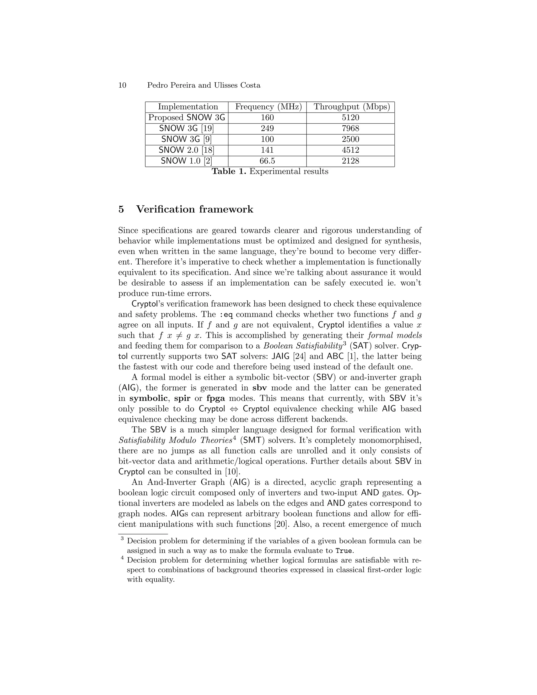 10        Pedro Pereira and Ulisses Costa

             Implementation    Frequency (MHz) Throughput (Mbps)
           Proposed SNOW 3G          160                5120
             SNOW 3G [19]            249                7968
              SNOW 3G [9]            100                2500
             SNOW 2.0 [18]           141                4512
              SNOW 1.0 [2]           66.5               2128
                          Table 1. Experimental results



5      Veriﬁcation framework
Since speciﬁcations are geared towards clearer and rigorous understanding of
behavior while implementations must be optimized and designed for synthesis,
even when written in the same language, they’re bound to become very diﬀer-
ent. Therefore it’s imperative to check whether a implementation is functionally
equivalent to its speciﬁcation. And since we’re talking about assurance it would
be desirable to assess if an implementation can be safely executed ie. won’t
produce run-time errors.
    Cryptol’s veriﬁcation framework has been designed to check these equivalence
and safety problems. The :eq command checks whether two functions f and g
agree on all inputs. If f and g are not equivalent, Cryptol identiﬁes a value x
such that f x = g x. This is accomplished by generating their formal models
and feeding them for comparison to a Boolean Satisﬁability 3 (SAT) solver. Cryp-
tol currently supports two SAT solvers: JAIG [24] and ABC [1], the latter being
the fastest with our code and therefore being used instead of the default one.
    A formal model is either a symbolic bit-vector (SBV) or and-inverter graph
(AIG), the former is generated in sbv mode and the latter can be generated
in symbolic, spir or fpga modes. This means that currently, with SBV it’s
only possible to do Cryptol ⇔ Cryptol equivalence checking while AIG based
equivalence checking may be done across diﬀerent backends.
    The SBV is a much simpler language designed for formal veriﬁcation with
Satisﬁability Modulo Theories 4 (SMT) solvers. It’s completely monomorphised,
there are no jumps as all function calls are unrolled and it only consists of
bit-vector data and arithmetic/logical operations. Further details about SBV in
Cryptol can be consulted in [10].
    An And-Inverter Graph (AIG) is a directed, acyclic graph representing a
boolean logic circuit composed only of inverters and two-input AND gates. Op-
tional inverters are modeled as labels on the edges and AND gates correspond to
graph nodes. AIGs can represent arbitrary boolean functions and allow for eﬃ-
cient manipulations with such functions [20]. Also, a recent emergence of much
3
     Decision problem for determining if the variables of a given boolean formula can be
     assigned in such a way as to make the formula evaluate to True.
4
     Decision problem for determining whether logical formulas are satisﬁable with re-
     spect to combinations of background theories expressed in classical ﬁrst-order logic
     with equality.
 