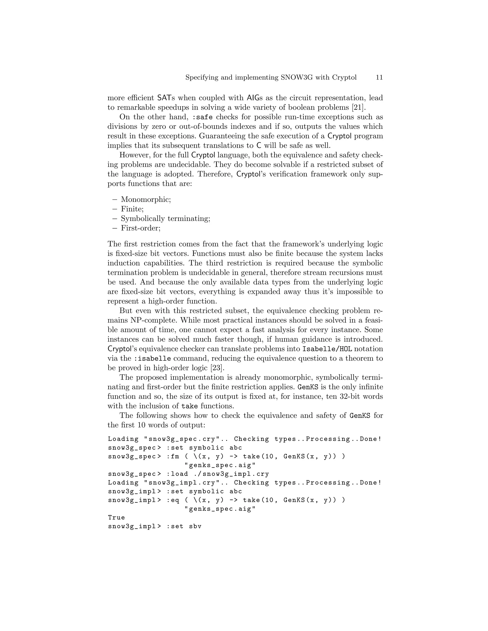 Specifying and implementing SNOW3G with Cryptol         11

more eﬃcient SATs when coupled with AIGs as the circuit representation, lead
to remarkable speedups in solving a wide variety of boolean problems [21].
    On the other hand, :safe checks for possible run-time exceptions such as
divisions by zero or out-of-bounds indexes and if so, outputs the values which
result in these exceptions. Guaranteeing the safe execution of a Cryptol program
implies that its subsequent translations to C will be safe as well.
    However, for the full Cryptol language, both the equivalence and safety check-
ing problems are undecidable. They do become solvable if a restricted subset of
the language is adopted. Therefore, Cryptol’s veriﬁcation framework only sup-
ports functions that are:

 –   Monomorphic;
 –   Finite;
 –   Symbolically terminating;
 –   First-order;

The ﬁrst restriction comes from the fact that the framework’s underlying logic
is ﬁxed-size bit vectors. Functions must also be ﬁnite because the system lacks
induction capabilities. The third restriction is required because the symbolic
termination problem is undecidable in general, therefore stream recursions must
be used. And because the only available data types from the underlying logic
are ﬁxed-size bit vectors, everything is expanded away thus it’s impossible to
represent a high-order function.
    But even with this restricted subset, the equivalence checking problem re-
mains NP-complete. While most practical instances should be solved in a feasi-
ble amount of time, one cannot expect a fast analysis for every instance. Some
instances can be solved much faster though, if human guidance is introduced.
Cryptol’s equivalence checker can translate problems into Isabelle/HOL notation
via the :isabelle command, reducing the equivalence question to a theorem to
be proved in high-order logic [23].
    The proposed implementation is already monomorphic, symbolically termi-
nating and ﬁrst-order but the ﬁnite restriction applies. GenKS is the only inﬁnite
function and so, the size of its output is ﬁxed at, for instance, ten 32-bit words
with the inclusion of take functions.
    The following shows how to check the equivalence and safety of GenKS for
the ﬁrst 10 words of output:
Loading " snow3g_spec . cry " .. Checking types .. Processing .. Done !
snow3g_spec > : set symbolic abc
snow3g_spec > : fm ( ( x , y ) -> take (10 , GenKS (x , y ) ) )
                   " genks_spec . aig "
snow3g_spec > : load ./ snow3g_impl . cry
Loading " snow3g_impl . cry " .. Checking types .. Processing .. Done !
snow3g_impl > : set symbolic abc
snow3g_impl > : eq ( ( x , y ) -> take (10 , GenKS (x , y ) ) )
                   " genks_spec . aig "
True
snow3g_impl > : set sbv
 