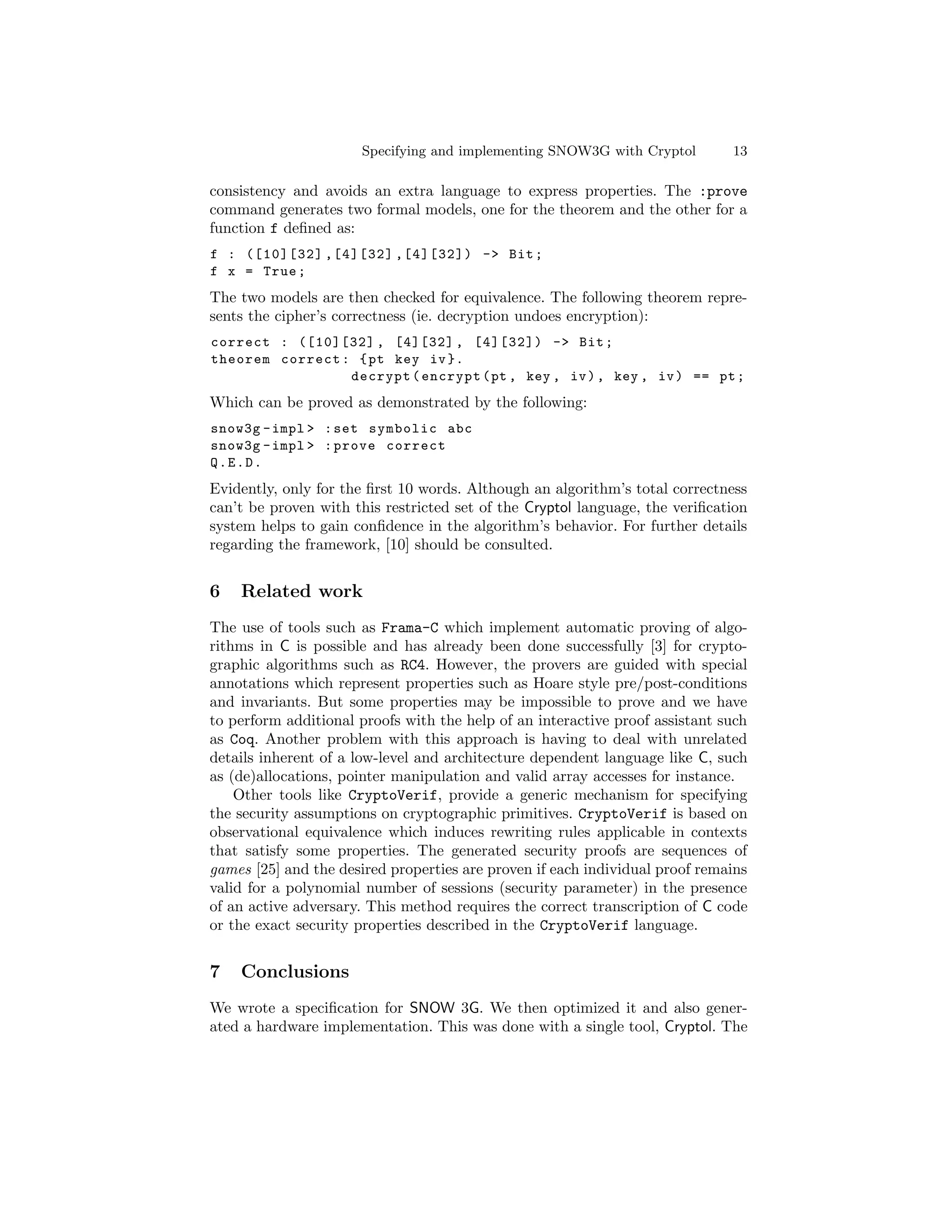 Specifying and implementing SNOW3G with Cryptol         13

consistency and avoids an extra language to express properties. The :prove
command generates two formal models, one for the theorem and the other for a
function f deﬁned as:
f : ([10][32] ,[4][32] ,[4][32]) -> Bit ;
f x = True ;
The two models are then checked for equivalence. The following theorem repre-
sents the cipher’s correctness (ie. decryption undoes encryption):
correct : ([10][32] , [4][32] , [4][32]) -> Bit ;
theorem correct : { pt key iv }.
                 decrypt ( encrypt ( pt , key , iv ) , key , iv ) == pt ;
Which can be proved as demonstrated by the following:
snow3g - impl > : set symbolic abc
snow3g - impl > : prove correct
Q.E.D.
Evidently, only for the ﬁrst 10 words. Although an algorithm’s total correctness
can’t be proven with this restricted set of the Cryptol language, the veriﬁcation
system helps to gain conﬁdence in the algorithm’s behavior. For further details
regarding the framework, [10] should be consulted.


6   Related work
The use of tools such as Frama-C which implement automatic proving of algo-
rithms in C is possible and has already been done successfully [3] for crypto-
graphic algorithms such as RC4. However, the provers are guided with special
annotations which represent properties such as Hoare style pre/post-conditions
and invariants. But some properties may be impossible to prove and we have
to perform additional proofs with the help of an interactive proof assistant such
as Coq. Another problem with this approach is having to deal with unrelated
details inherent of a low-level and architecture dependent language like C, such
as (de)allocations, pointer manipulation and valid array accesses for instance.
    Other tools like CryptoVerif, provide a generic mechanism for specifying
the security assumptions on cryptographic primitives. CryptoVerif is based on
observational equivalence which induces rewriting rules applicable in contexts
that satisfy some properties. The generated security proofs are sequences of
games [25] and the desired properties are proven if each individual proof remains
valid for a polynomial number of sessions (security parameter) in the presence
of an active adversary. This method requires the correct transcription of C code
or the exact security properties described in the CryptoVerif language.


7   Conclusions
We wrote a speciﬁcation for SNOW 3G. We then optimized it and also gener-
ated a hardware implementation. This was done with a single tool, Cryptol. The
 