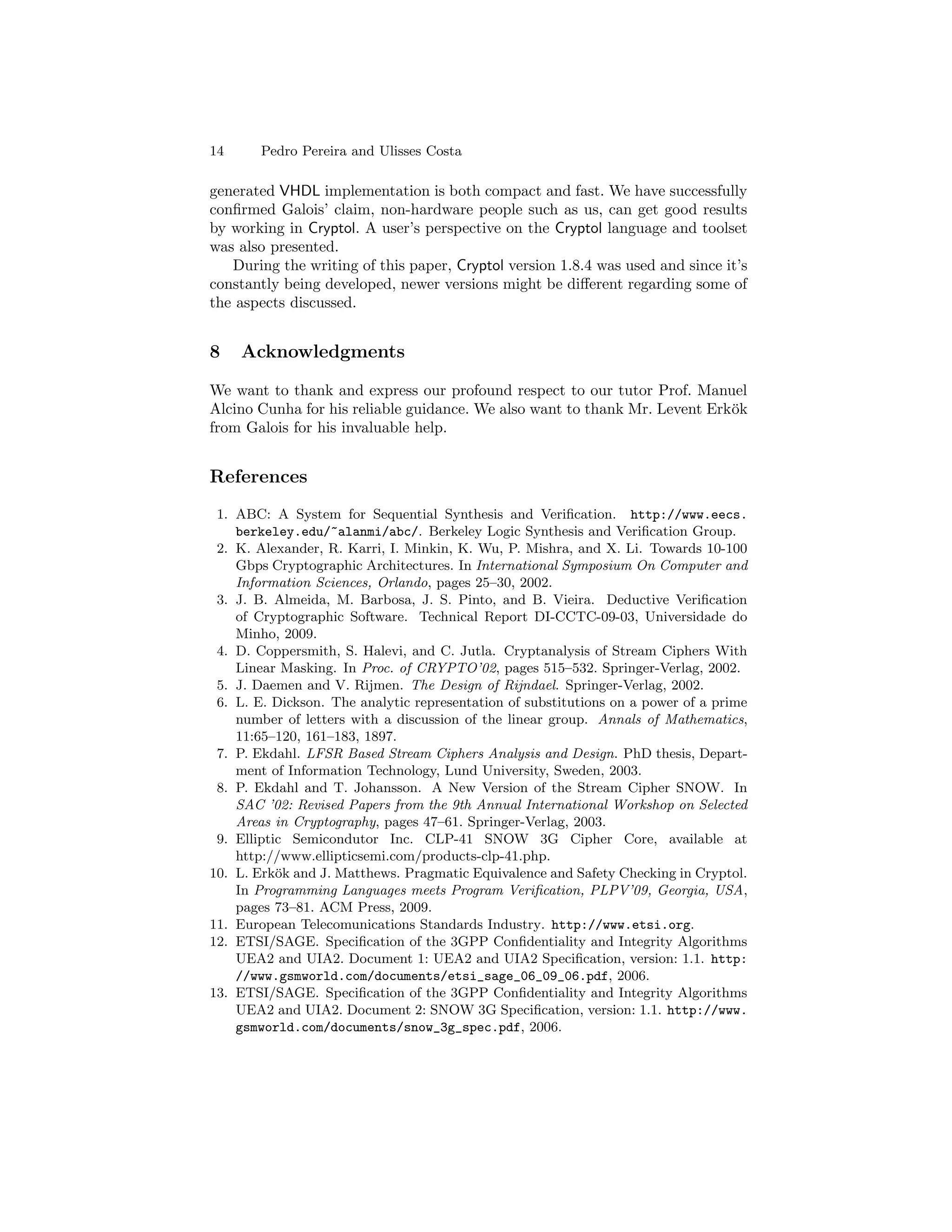 14      Pedro Pereira and Ulisses Costa

generated VHDL implementation is both compact and fast. We have successfully
conﬁrmed Galois’ claim, non-hardware people such as us, can get good results
by working in Cryptol. A user’s perspective on the Cryptol language and toolset
was also presented.
   During the writing of this paper, Cryptol version 1.8.4 was used and since it’s
constantly being developed, newer versions might be diﬀerent regarding some of
the aspects discussed.


8    Acknowledgments

We want to thank and express our profound respect to our tutor Prof. Manuel
Alcino Cunha for his reliable guidance. We also want to thank Mr. Levent Erk¨k
                                                                            o
from Galois for his invaluable help.


References
 1. ABC: A System for Sequential Synthesis and Veriﬁcation. http://www.eecs.
    berkeley.edu/~alanmi/abc/. Berkeley Logic Synthesis and Veriﬁcation Group.
 2. K. Alexander, R. Karri, I. Minkin, K. Wu, P. Mishra, and X. Li. Towards 10-100
    Gbps Cryptographic Architectures. In International Symposium On Computer and
    Information Sciences, Orlando, pages 25–30, 2002.
 3. J. B. Almeida, M. Barbosa, J. S. Pinto, and B. Vieira. Deductive Veriﬁcation
    of Cryptographic Software. Technical Report DI-CCTC-09-03, Universidade do
    Minho, 2009.
 4. D. Coppersmith, S. Halevi, and C. Jutla. Cryptanalysis of Stream Ciphers With
    Linear Masking. In Proc. of CRYPTO’02, pages 515–532. Springer-Verlag, 2002.
 5. J. Daemen and V. Rijmen. The Design of Rijndael. Springer-Verlag, 2002.
 6. L. E. Dickson. The analytic representation of substitutions on a power of a prime
    number of letters with a discussion of the linear group. Annals of Mathematics,
    11:65–120, 161–183, 1897.
 7. P. Ekdahl. LFSR Based Stream Ciphers Analysis and Design. PhD thesis, Depart-
    ment of Information Technology, Lund University, Sweden, 2003.
 8. P. Ekdahl and T. Johansson. A New Version of the Stream Cipher SNOW. In
    SAC ’02: Revised Papers from the 9th Annual International Workshop on Selected
    Areas in Cryptography, pages 47–61. Springer-Verlag, 2003.
 9. Elliptic Semicondutor Inc. CLP-41 SNOW 3G Cipher Core, available at
    http://www.ellipticsemi.com/products-clp-41.php.
10. L. Erk¨k and J. Matthews. Pragmatic Equivalence and Safety Checking in Cryptol.
           o
    In Programming Languages meets Program Veriﬁcation, PLPV’09, Georgia, USA,
    pages 73–81. ACM Press, 2009.
11. European Telecomunications Standards Industry. http://www.etsi.org.
12. ETSI/SAGE. Speciﬁcation of the 3GPP Conﬁdentiality and Integrity Algorithms
    UEA2 and UIA2. Document 1: UEA2 and UIA2 Speciﬁcation, version: 1.1. http:
    //www.gsmworld.com/documents/etsi_sage_06_09_06.pdf, 2006.
13. ETSI/SAGE. Speciﬁcation of the 3GPP Conﬁdentiality and Integrity Algorithms
    UEA2 and UIA2. Document 2: SNOW 3G Speciﬁcation, version: 1.1. http://www.
    gsmworld.com/documents/snow_3g_spec.pdf, 2006.
 