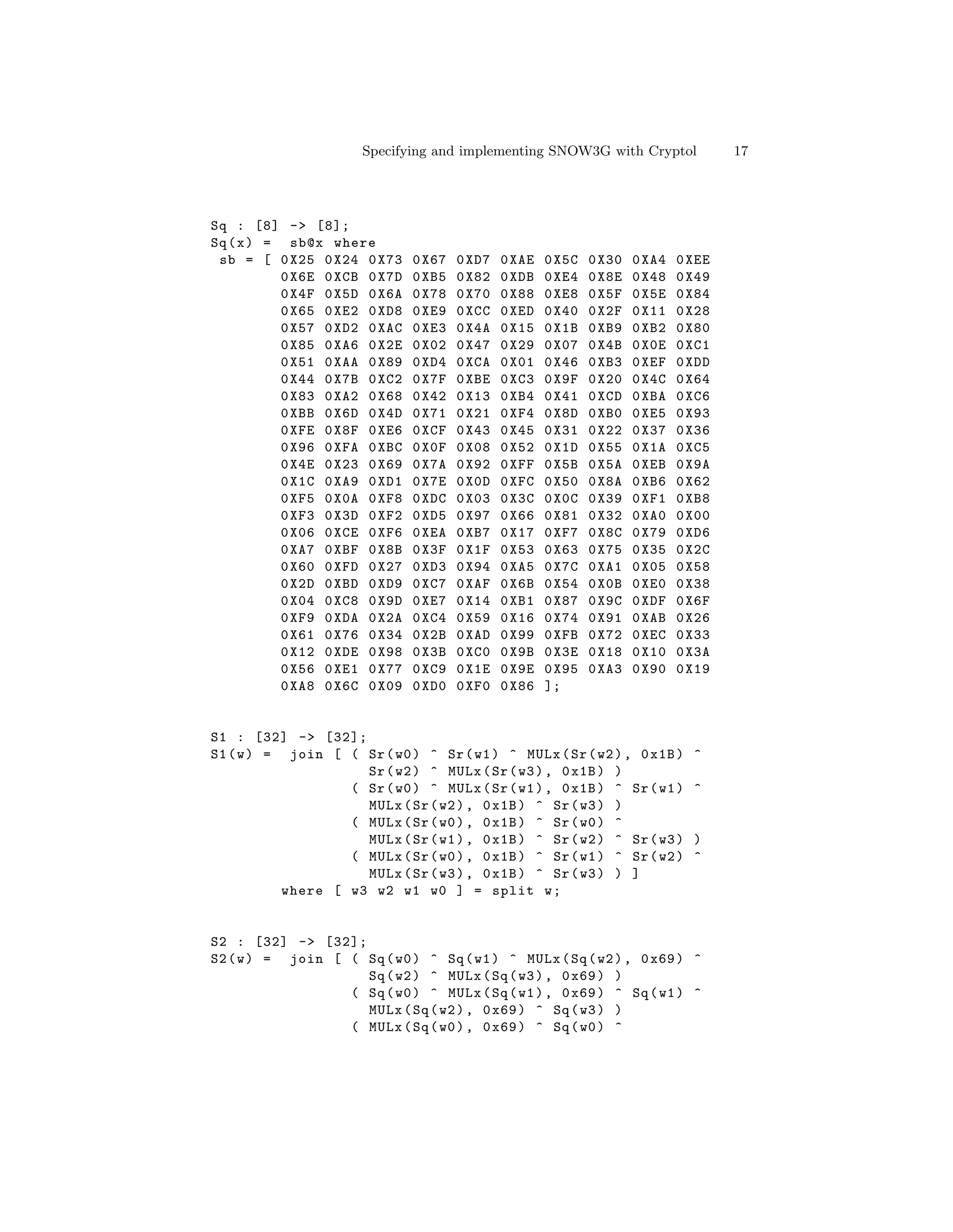 Specifying and implementing SNOW3G with Cryptol                  17




Sq : [8] -> [8];
Sq ( x ) = sb@x where
 sb = [ 0 X25 0 X24 0 X73      0 X67   0 XD7   0 XAE   0 X5C   0 X30   0 XA4   0 XEE
           0 X6E 0 XCB 0 X7D   0 XB5   0 X82   0 XDB   0 XE4   0 X8E   0 X48   0 X49
           0 X4F 0 X5D 0 X6A   0 X78   0 X70   0 X88   0 XE8   0 X5F   0 X5E   0 X84
           0 X65 0 XE2 0 XD8   0 XE9   0 XCC   0 XED   0 X40   0 X2F   0 X11   0 X28
           0 X57 0 XD2 0 XAC   0 XE3   0 X4A   0 X15   0 X1B   0 XB9   0 XB2   0 X80
           0 X85 0 XA6 0 X2E   0 X02   0 X47   0 X29   0 X07   0 X4B   0 X0E   0 XC1
           0 X51 0 XAA 0 X89   0 XD4   0 XCA   0 X01   0 X46   0 XB3   0 XEF   0 XDD
           0 X44 0 X7B 0 XC2   0 X7F   0 XBE   0 XC3   0 X9F   0 X20   0 X4C   0 X64
           0 X83 0 XA2 0 X68   0 X42   0 X13   0 XB4   0 X41   0 XCD   0 XBA   0 XC6
           0 XBB 0 X6D 0 X4D   0 X71   0 X21   0 XF4   0 X8D   0 XB0   0 XE5   0 X93
           0 XFE 0 X8F 0 XE6   0 XCF   0 X43   0 X45   0 X31   0 X22   0 X37   0 X36
           0 X96 0 XFA 0 XBC   0 X0F   0 X08   0 X52   0 X1D   0 X55   0 X1A   0 XC5
           0 X4E 0 X23 0 X69   0 X7A   0 X92   0 XFF   0 X5B   0 X5A   0 XEB   0 X9A
           0 X1C 0 XA9 0 XD1   0 X7E   0 X0D   0 XFC   0 X50   0 X8A   0 XB6   0 X62
           0 XF5 0 X0A 0 XF8   0 XDC   0 X03   0 X3C   0 X0C   0 X39   0 XF1   0 XB8
           0 XF3 0 X3D 0 XF2   0 XD5   0 X97   0 X66   0 X81   0 X32   0 XA0   0 X00
           0 X06 0 XCE 0 XF6   0 XEA   0 XB7   0 X17   0 XF7   0 X8C   0 X79   0 XD6
           0 XA7 0 XBF 0 X8B   0 X3F   0 X1F   0 X53   0 X63   0 X75   0 X35   0 X2C
           0 X60 0 XFD 0 X27   0 XD3   0 X94   0 XA5   0 X7C   0 XA1   0 X05   0 X58
           0 X2D 0 XBD 0 XD9   0 XC7   0 XAF   0 X6B   0 X54   0 X0B   0 XE0   0 X38
           0 X04 0 XC8 0 X9D   0 XE7   0 X14   0 XB1   0 X87   0 X9C   0 XDF   0 X6F
           0 XF9 0 XDA 0 X2A   0 XC4   0 X59   0 X16   0 X74   0 X91   0 XAB   0 X26
           0 X61 0 X76 0 X34   0 X2B   0 XAD   0 X99   0 XFB   0 X72   0 XEC   0 X33
           0 X12 0 XDE 0 X98   0 X3B   0 XC0   0 X9B   0 X3E   0 X18   0 X10   0 X3A
           0 X56 0 XE1 0 X77   0 XC9   0 X1E   0 X9E   0 X95   0 XA3   0 X90   0 X19
           0 XA8 0 X6C 0 X09   0 XD0   0 XF0   0 X86   ];


S1 : [32] -> [32];
S1 ( w ) = join [ ( Sr ( w0 ) ^ Sr ( w1 ) ^ MULx ( Sr ( w2 ) , 0 x1B )           ^
                     Sr ( w2 ) ^ MULx ( Sr ( w3 ) , 0 x1B ) )
                   ( Sr ( w0 ) ^ MULx ( Sr ( w1 ) , 0 x1B ) ^ Sr ( w1 )          ^
                     MULx ( Sr ( w2 ) , 0 x1B ) ^ Sr ( w3 ) )
                   ( MULx ( Sr ( w0 ) , 0 x1B ) ^ Sr ( w0 ) ^
                     MULx ( Sr ( w1 ) , 0 x1B ) ^ Sr ( w2 ) ^ Sr ( w3 )          )
                   ( MULx ( Sr ( w0 ) , 0 x1B ) ^ Sr ( w1 ) ^ Sr ( w2 )          ^
                     MULx ( Sr ( w3 ) , 0 x1B ) ^ Sr ( w3 ) ) ]
           where [ w3 w2 w1 w0 ] = split w ;


S2 : [32] -> [32];
S2 ( w ) = join [ ( Sq ( w0 ) ^ Sq ( w1 ) ^ MULx ( Sq ( w2 ) , 0 x69 ) ^
                    Sq ( w2 ) ^ MULx ( Sq ( w3 ) , 0 x69 ) )
                  ( Sq ( w0 ) ^ MULx ( Sq ( w1 ) , 0 x69 ) ^ Sq ( w1 ) ^
                    MULx ( Sq ( w2 ) , 0 x69 ) ^ Sq ( w3 ) )
                  ( MULx ( Sq ( w0 ) , 0 x69 ) ^ Sq ( w0 ) ^
 