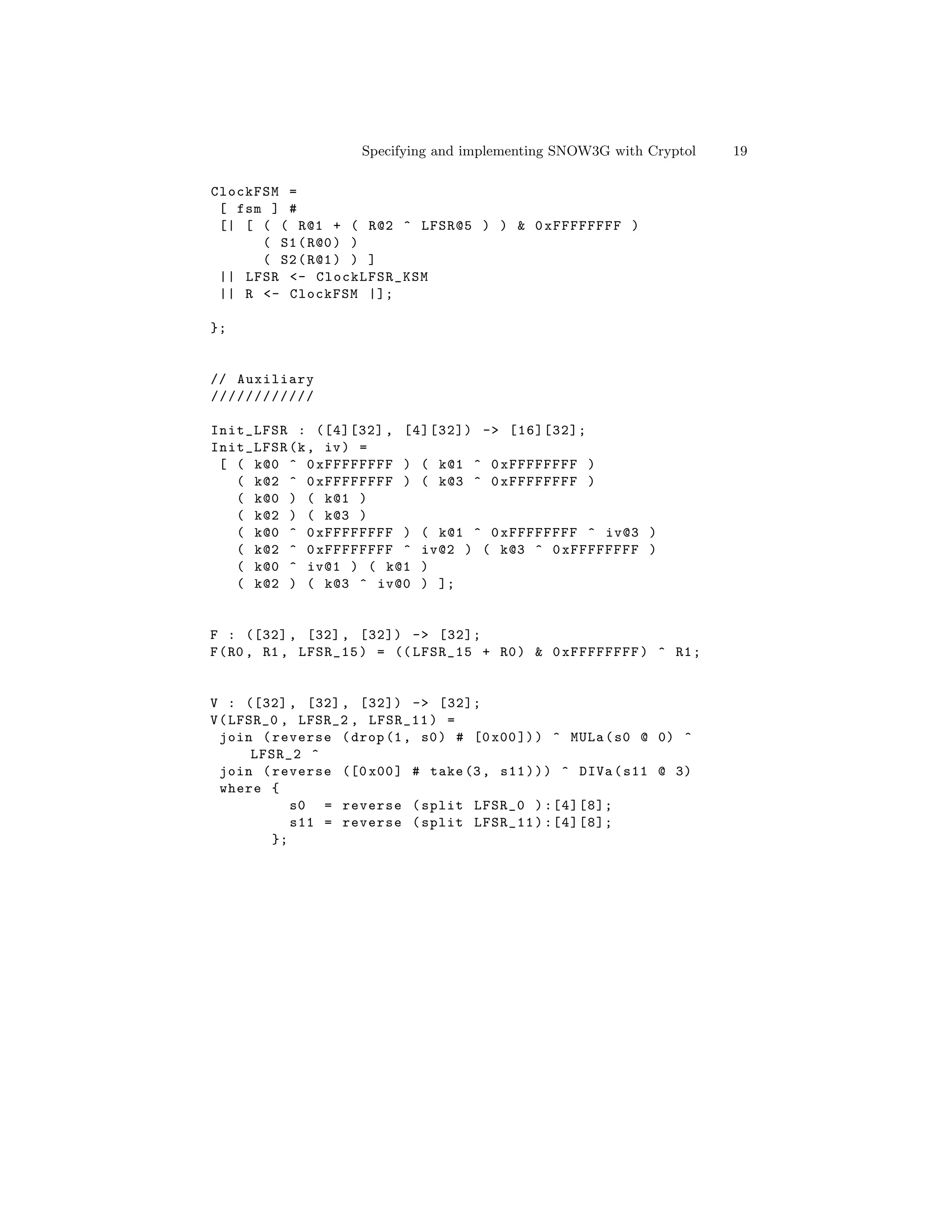 Specifying and implementing SNOW3G with Cryptol   19

ClockFSM =
 [ fsm ] #
 [| [ ( ( R@1 + ( R@2 ^ LFSR@5 ) ) & 0 xFFFFFFFF )
      ( S1 ( R@0 ) )
      ( S2 ( R@1 ) ) ]
 || LFSR <- ClockLFSR_KSM
 || R <- ClockFSM |];

};


// Auxiliary
////////////

Init_LFSR : ([4][32] , [4][32]) -> [16][32];
Init_LFSR (k , iv ) =
 [ ( k@0 ^ 0 xFFFFFFFF ) ( k@1 ^ 0 xFFFFFFFF )
   ( k@2 ^ 0 xFFFFFFFF ) ( k@3 ^ 0 xFFFFFFFF )
   ( k@0 ) ( k@1 )
   ( k@2 ) ( k@3 )
   ( k@0 ^ 0 xFFFFFFFF ) ( k@1 ^ 0 xFFFFFFFF ^ iv@3 )
   ( k@2 ^ 0 xFFFFFFFF ^ iv@2 ) ( k@3 ^ 0 xFFFFFFFF )
   ( k@0 ^ iv@1 ) ( k@1 )
   ( k@2 ) ( k@3 ^ iv@0 ) ];


F : ([32] , [32] , [32]) -> [32];
F ( R0 , R1 , LFSR_15 ) = (( LFSR_15 + R0 ) & 0 xFFFFFFFF ) ^ R1 ;


V : ([32] , [32] , [32]) -> [32];
V ( LFSR_0 , LFSR_2 , LFSR_11 ) =
  join ( reverse ( drop (1 , s0 ) # [0 x00 ]) ) ^ MULa ( s0 @ 0) ^
       LFSR_2 ^
  join ( reverse ([0 x00 ] # take (3 , s11 ) ) ) ^ DIVa ( s11 @ 3)
  where {
            s0 = reverse ( split LFSR_0 ) :[4][8];
            s11 = reverse ( split LFSR_11 ) :[4][8];
         };
 