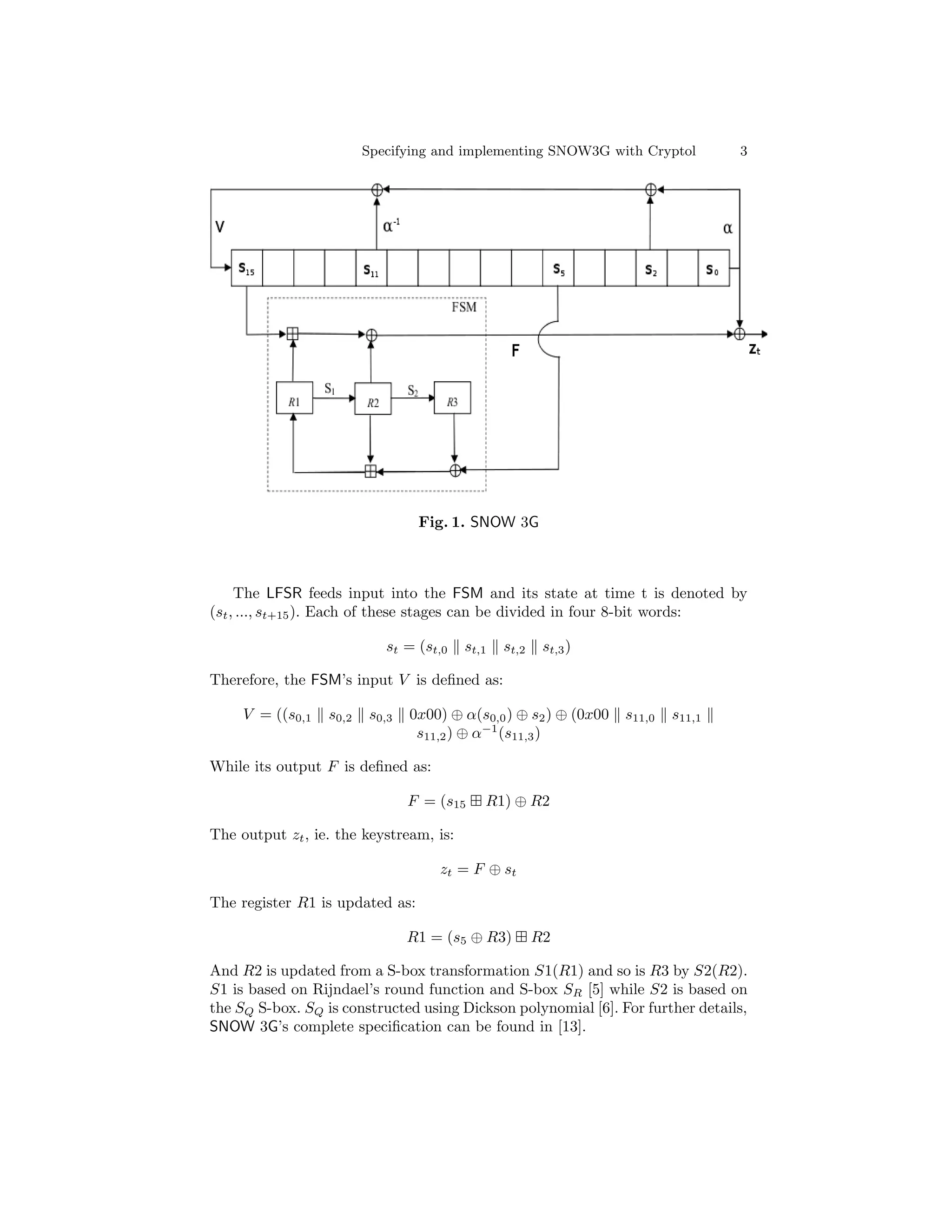 Specifying and implementing SNOW3G with Cryptol           3




                                  Fig. 1. SNOW 3G



     The LFSR feeds input into the FSM and its state at time t is denoted by
(st , ..., st+15 ). Each of these stages can be divided in four 8-bit words:

                            st = (st,0   st,1   st,2    st,3 )

Therefore, the FSM’s input V is deﬁned as:

     V = ((s0,1   s0,2    s0,3   0x00) ⊕ α(s0,0 ) ⊕ s2 ) ⊕ (0x00   s11,0   s11,1
                                  s11,2 ) ⊕ α−1 (s11,3 )

While its output F is deﬁned as:

                                 F = (s15   R1) ⊕ R2

The output zt , ie. the keystream, is:

                                     zt = F ⊕ st

The register R1 is updated as:

                                 R1 = (s5 ⊕ R3)        R2

And R2 is updated from a S-box transformation S1(R1) and so is R3 by S2(R2).
S1 is based on Rijndael’s round function and S-box SR [5] while S2 is based on
the SQ S-box. SQ is constructed using Dickson polynomial [6]. For further details,
SNOW 3G’s complete speciﬁcation can be found in [13].
 