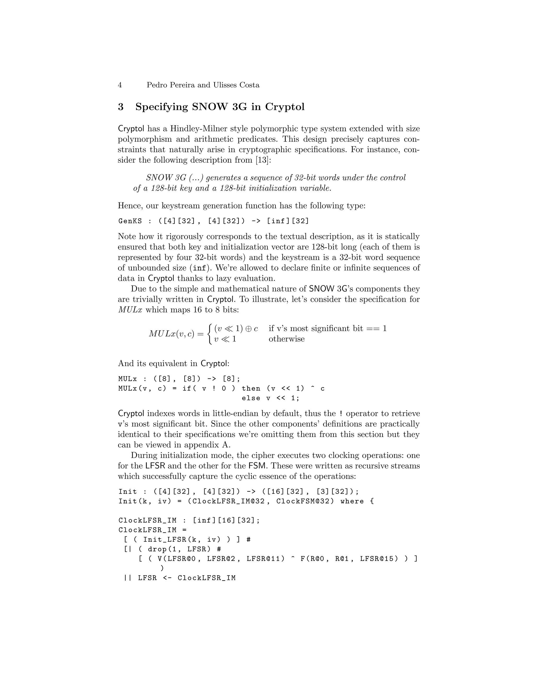4       Pedro Pereira and Ulisses Costa

3   Specifying SNOW 3G in Cryptol

Cryptol has a Hindley-Milner style polymorphic type system extended with size
polymorphism and arithmetic predicates. This design precisely captures con-
straints that naturally arise in cryptographic speciﬁcations. For instance, con-
sider the following description from [13]:

        SNOW 3G (...) generates a sequence of 32-bit words under the control
    of a 128-bit key and a 128-bit initialization variable.

Hence, our keystream generation function has the following type:
GenKS : ([4][32] , [4][32]) -> [ inf ][32]

Note how it rigorously corresponds to the textual description, as it is statically
ensured that both key and initialization vector are 128-bit long (each of them is
represented by four 32-bit words) and the keystream is a 32-bit word sequence
of unbounded size (inf). We’re allowed to declare ﬁnite or inﬁnite sequences of
data in Cryptol thanks to lazy evaluation.
    Due to the simple and mathematical nature of SNOW 3G’s components they
are trivially written in Cryptol. To illustrate, let’s consider the speciﬁcation for
MULx which maps 16 to 8 bits:

                          (v      1) ⊕ c   if v’s most signiﬁcant bit == 1
        M U Lx(v, c) =
                          v      1         otherwise

And its equivalent in Cryptol:
MULx : ([8] , [8]) -> [8];
MULx (v , c ) = if ( v ! 0 ) then ( v << 1) ^ c
                             else v << 1;

Cryptol indexes words in little-endian by default, thus the ! operator to retrieve
v’s most signiﬁcant bit. Since the other components’ deﬁnitions are practically
identical to their speciﬁcations we’re omitting them from this section but they
can be viewed in appendix A.
    During initialization mode, the cipher executes two clocking operations: one
for the LFSR and the other for the FSM. These were written as recursive streams
which successfully capture the cyclic essence of the operations:
Init : ([4][32] , [4][32]) -> ([16][32] , [3][32]) ;
Init (k , iv ) = ( ClockLFSR_IM@32 , ClockFSM@32 ) where {

ClockLFSR_IM : [ inf ][16][32];
ClockLFSR_IM =
 [ ( Init_LFSR (k , iv ) ) ] #
 [| ( drop (1 , LFSR ) #
    [ ( V ( LFSR@0 , LFSR@2 , LFSR@11 ) ^ F ( R@0 , R@1 , LFSR@15 ) ) ]
         )
 || LFSR <- ClockLFSR_IM
 