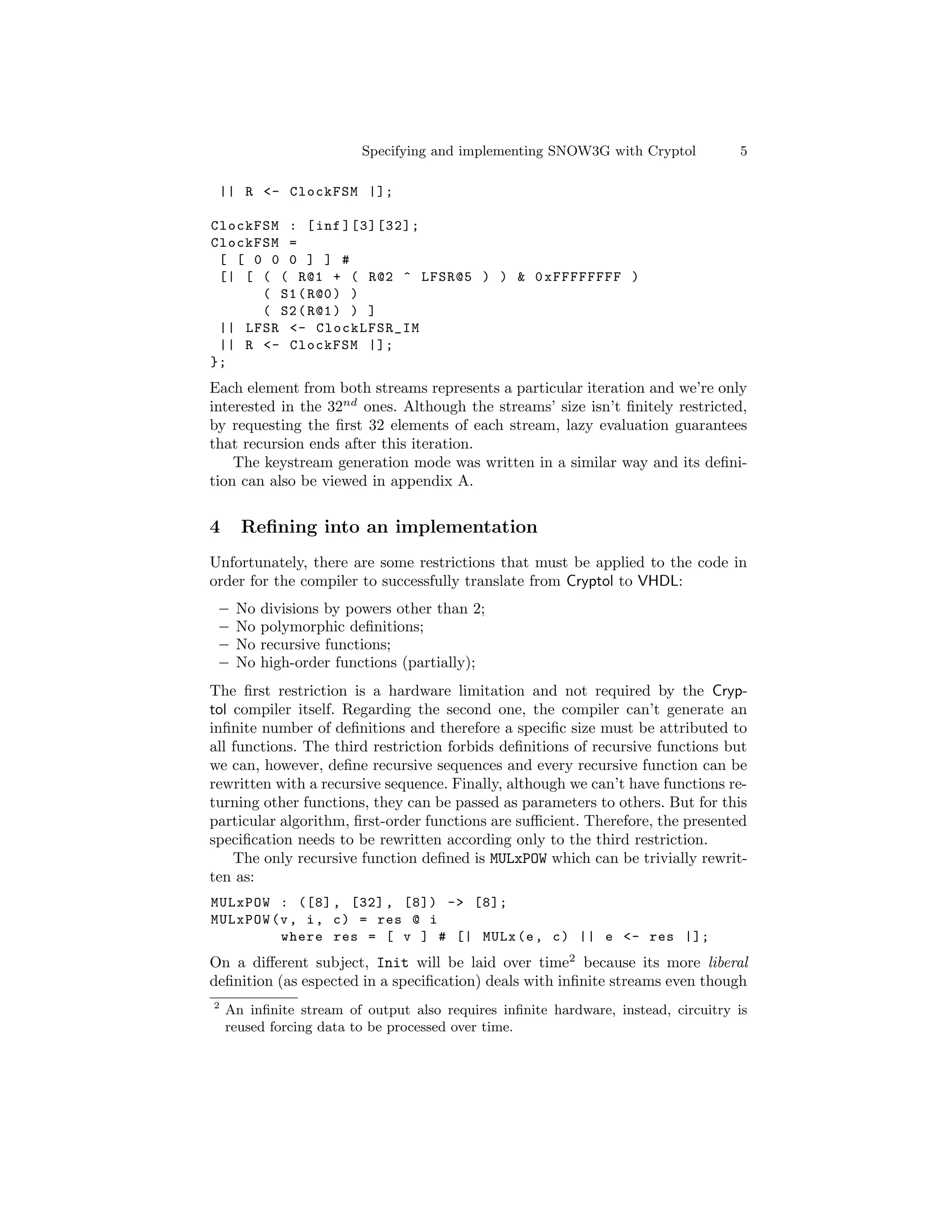 Specifying and implementing SNOW3G with Cryptol           5

 || R <- ClockFSM |];

ClockFSM : [ inf ][3][32];
ClockFSM =
 [ [ 0 0 0 ] ] #
 [| [ ( ( R@1 + ( R@2 ^ LFSR@5 ) ) & 0 xFFFFFFFF )
      ( S1 ( R@0 ) )
      ( S2 ( R@1 ) ) ]
 || LFSR <- ClockLFSR_IM
 || R <- ClockFSM |];
};
Each element from both streams represents a particular iteration and we’re only
interested in the 32nd ones. Although the streams’ size isn’t ﬁnitely restricted,
by requesting the ﬁrst 32 elements of each stream, lazy evaluation guarantees
that recursion ends after this iteration.
    The keystream generation mode was written in a similar way and its deﬁni-
tion can also be viewed in appendix A.


4     Reﬁning into an implementation
Unfortunately, there are some restrictions that must be applied to the code in
order for the compiler to successfully translate from Cryptol to VHDL:
 –   No   divisions by powers other than 2;
 –   No   polymorphic deﬁnitions;
 –   No   recursive functions;
 –   No   high-order functions (partially);
The ﬁrst restriction is a hardware limitation and not required by the Cryp-
tol compiler itself. Regarding the second one, the compiler can’t generate an
inﬁnite number of deﬁnitions and therefore a speciﬁc size must be attributed to
all functions. The third restriction forbids deﬁnitions of recursive functions but
we can, however, deﬁne recursive sequences and every recursive function can be
rewritten with a recursive sequence. Finally, although we can’t have functions re-
turning other functions, they can be passed as parameters to others. But for this
particular algorithm, ﬁrst-order functions are suﬃcient. Therefore, the presented
speciﬁcation needs to be rewritten according only to the third restriction.
    The only recursive function deﬁned is MULxPOW which can be trivially rewrit-
ten as:
MULxPOW : ([8] , [32] , [8]) -> [8];
MULxPOW (v , i , c ) = res @ i
         where res = [ v ] # [| MULx (e , c ) || e <- res |];
On a diﬀerent subject, Init will be laid over time2 because its more liberal
deﬁnition (as espected in a speciﬁcation) deals with inﬁnite streams even though
2
    An inﬁnite stream of output also requires inﬁnite hardware, instead, circuitry is
    reused forcing data to be processed over time.
 
