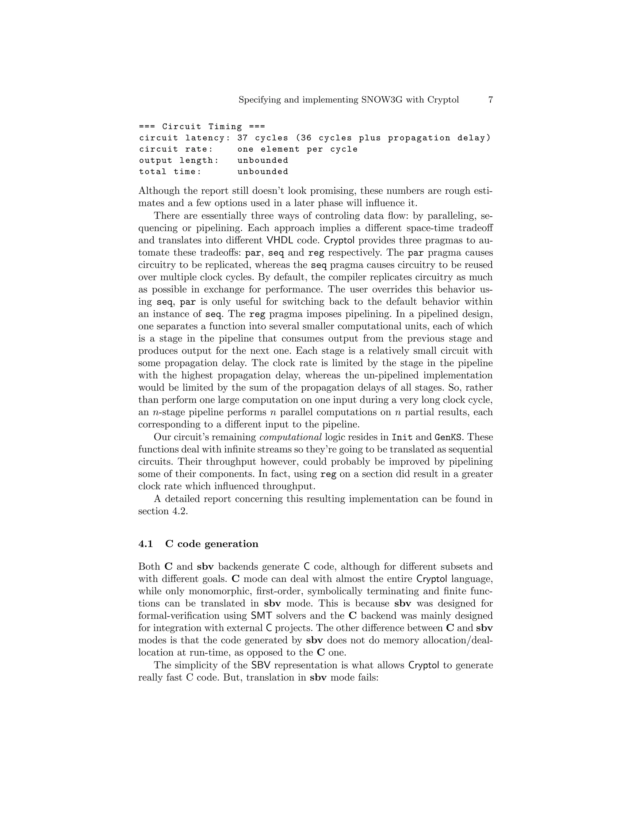 Specifying and implementing SNOW3G with Cryptol           7

=== Circuit Timing ===
circuit latency : 37 cycles (36 cycles plus propagation delay )
circuit rate :    one element per cycle
output length :   unbounded
total time :      unbounded

Although the report still doesn’t look promising, these numbers are rough esti-
mates and a few options used in a later phase will inﬂuence it.
    There are essentially three ways of controling data ﬂow: by paralleling, se-
quencing or pipelining. Each approach implies a diﬀerent space-time tradeoﬀ
and translates into diﬀerent VHDL code. Cryptol provides three pragmas to au-
tomate these tradeoﬀs: par, seq and reg respectively. The par pragma causes
circuitry to be replicated, whereas the seq pragma causes circuitry to be reused
over multiple clock cycles. By default, the compiler replicates circuitry as much
as possible in exchange for performance. The user overrides this behavior us-
ing seq, par is only useful for switching back to the default behavior within
an instance of seq. The reg pragma imposes pipelining. In a pipelined design,
one separates a function into several smaller computational units, each of which
is a stage in the pipeline that consumes output from the previous stage and
produces output for the next one. Each stage is a relatively small circuit with
some propagation delay. The clock rate is limited by the stage in the pipeline
with the highest propagation delay, whereas the un-pipelined implementation
would be limited by the sum of the propagation delays of all stages. So, rather
than perform one large computation on one input during a very long clock cycle,
an n-stage pipeline performs n parallel computations on n partial results, each
corresponding to a diﬀerent input to the pipeline.
    Our circuit’s remaining computational logic resides in Init and GenKS. These
functions deal with inﬁnite streams so they’re going to be translated as sequential
circuits. Their throughput however, could probably be improved by pipelining
some of their components. In fact, using reg on a section did result in a greater
clock rate which inﬂuenced throughput.
    A detailed report concerning this resulting implementation can be found in
section 4.2.


4.1   C code generation

Both C and sbv backends generate C code, although for diﬀerent subsets and
with diﬀerent goals. C mode can deal with almost the entire Cryptol language,
while only monomorphic, ﬁrst-order, symbolically terminating and ﬁnite func-
tions can be translated in sbv mode. This is because sbv was designed for
formal-veriﬁcation using SMT solvers and the C backend was mainly designed
for integration with external C projects. The other diﬀerence between C and sbv
modes is that the code generated by sbv does not do memory allocation/deal-
location at run-time, as opposed to the C one.
    The simplicity of the SBV representation is what allows Cryptol to generate
really fast C code. But, translation in sbv mode fails:
 