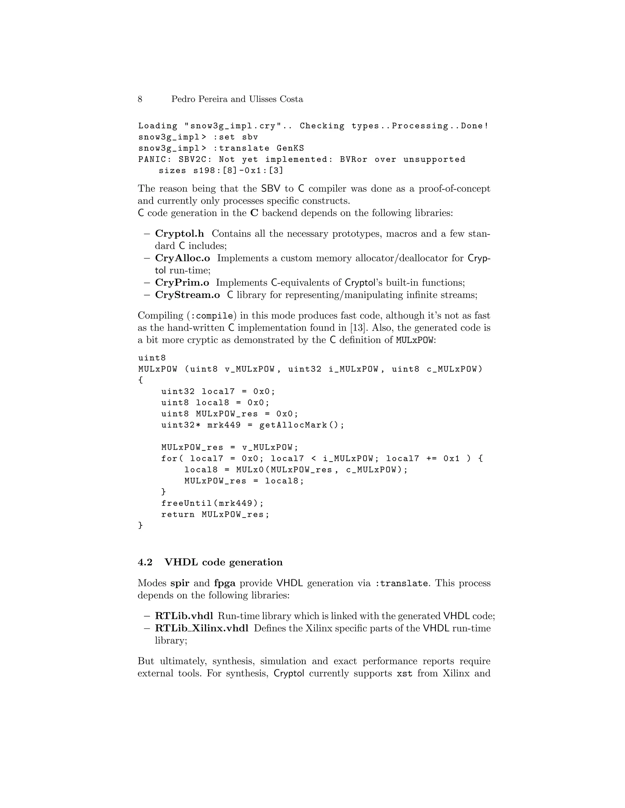 8        Pedro Pereira and Ulisses Costa

Loading " snow3g_impl . cry " .. Checking types .. Processing .. Done !
snow3g_impl > : set sbv
snow3g_impl > : translate GenKS
PANIC : SBV2C : Not yet implemented : BVRor over unsupported
    sizes s198 :[8] -0 x1 :[3]

The reason being that the SBV to C compiler was done as a proof-of-concept
and currently only processes speciﬁc constructs.
C code generation in the C backend depends on the following libraries:

    – Cryptol.h Contains all the necessary prototypes, macros and a few stan-
      dard C includes;
    – CryAlloc.o Implements a custom memory allocator/deallocator for Cryp-
      tol run-time;
    – CryPrim.o Implements C-equivalents of Cryptol’s built-in functions;
    – CryStream.o C library for representing/manipulating inﬁnite streams;

Compiling (:compile) in this mode produces fast code, although it’s not as fast
as the hand-written C implementation found in [13]. Also, the generated code is
a bit more cryptic as demonstrated by the C deﬁnition of MULxPOW:
uint8
MULxPOW ( uint8 v_MULxPOW , uint32 i_MULxPOW , uint8 c_MULxPOW )
{
    uint32 local7 = 0 x0 ;
    uint8 local8 = 0 x0 ;
    uint8 MULxPOW_res = 0 x0 ;
    uint32 * mrk449 = getAllocMark () ;

       MULxPOW_res = v_MULxPOW ;
       for ( local7 = 0 x0 ; local7 < i_MULxPOW ; local7 += 0 x1 ) {
            local8 = MULx0 ( MULxPOW_res , c_MULxPOW ) ;
            MULxPOW_res = local8 ;
       }
       freeUntil ( mrk449 ) ;
       return MULxPOW_res ;
}



4.2     VHDL code generation

Modes spir and fpga provide VHDL generation via :translate. This process
depends on the following libraries:

    – RTLib.vhdl Run-time library which is linked with the generated VHDL code;
    – RTLib Xilinx.vhdl Deﬁnes the Xilinx speciﬁc parts of the VHDL run-time
      library;

But ultimately, synthesis, simulation and exact performance reports require
external tools. For synthesis, Cryptol currently supports xst from Xilinx and
 
