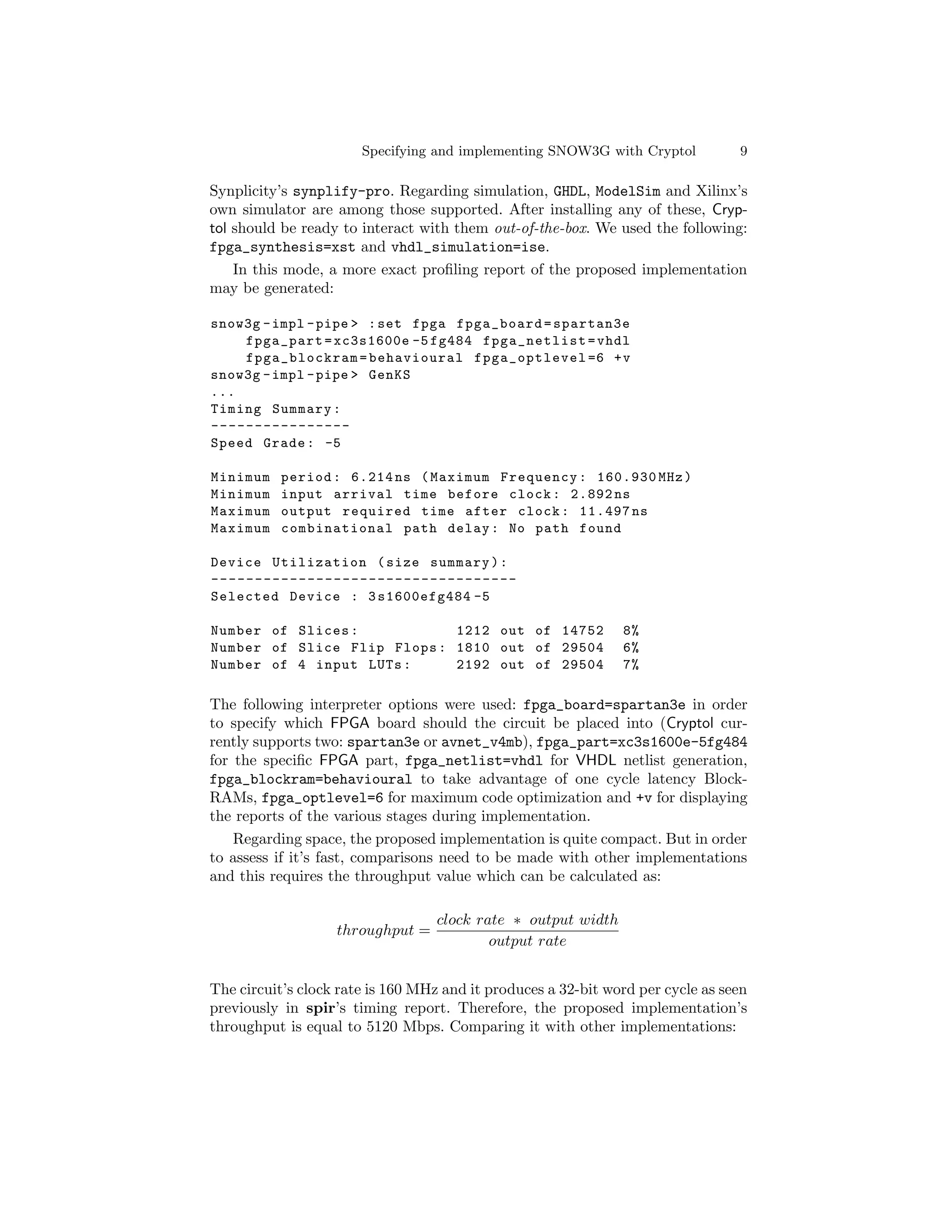 Specifying and implementing SNOW3G with Cryptol           9

Synplicity’s synplify-pro. Regarding simulation, GHDL, ModelSim and Xilinx’s
own simulator are among those supported. After installing any of these, Cryp-
tol should be ready to interact with them out-of-the-box. We used the following:
fpga_synthesis=xst and vhdl_simulation=ise.
    In this mode, a more exact proﬁling report of the proposed implementation
may be generated:

snow3g - impl - pipe > : set fpga fpga_board = spartan3e
    fpga_part = xc3s1600e -5 fg484 fpga_netlist = vhdl
    fpga_blockram = behavioural fpga_optlevel =6 + v
snow3g - impl - pipe > GenKS
...
Timing Summary :
----------------
Speed Grade : -5

Minimum    period : 6.214 ns ( Maximum Frequency : 160.930 MHz )
Minimum    input arrival time before clock : 2.892 ns
Maximum    output required time after clock : 11.497 ns
Maximum    combinational path delay : No path found

Device Utilization ( size summary ) :
-----------------------------------
Selected Device : 3 s1600efg484 -5

Number of Slices :           1212 out of 14752                 8%
Number of Slice Flip Flops : 1810 out of 29504                 6%
Number of 4 input LUTs :     2192 out of 29504                 7%

The following interpreter options were used: fpga_board=spartan3e in order
to specify which FPGA board should the circuit be placed into (Cryptol cur-
rently supports two: spartan3e or avnet_v4mb), fpga_part=xc3s1600e-5fg484
for the speciﬁc FPGA part, fpga_netlist=vhdl for VHDL netlist generation,
fpga_blockram=behavioural to take advantage of one cycle latency Block-
RAMs, fpga_optlevel=6 for maximum code optimization and +v for displaying
the reports of the various stages during implementation.
    Regarding space, the proposed implementation is quite compact. But in order
to assess if it’s fast, comparisons need to be made with other implementations
and this requires the throughput value which can be calculated as:

                                   clock rate ∗ output width
                   throughput =
                                           output rate


The circuit’s clock rate is 160 MHz and it produces a 32-bit word per cycle as seen
previously in spir’s timing report. Therefore, the proposed implementation’s
throughput is equal to 5120 Mbps. Comparing it with other implementations:
 