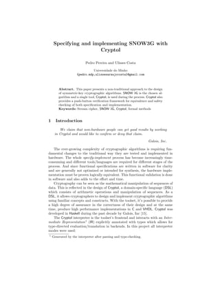Specifying and implementing SNOW3G with
                       Cryptol

                           Pedro Pereira and Ulisses Costa

                               Universidade do Minho
                     {pedro.mdp,ulissesaraujocosta}@gmail.com



        Abstract. This paper presents a non-traditional approach to the design
        of symmetric-key cryptographic algorithms. SNOW 3G is the chosen al-
        gorithm and a single tool, Cryptol, is used during the process. Cryptol also
        provides a push-button veriﬁcation framework for equivalence and safety
        checking of both speciﬁcation and implementation.
        Keywords: Stream cipher, SNOW 3G, Cryptol, formal methods


1     Introduction

        We claim that non-hardware people can get good results by working
     in Cryptol and would like to conﬁrm or deny that claim.

                                                                         Galois, Inc.

    The ever-growing complexity of cryptographic algorithms is requiring fun-
damental changes to the traditional way they are tested and implemented in
hardware. The whole specify-implement process has become increasingly time-
consuming and diﬀerent tools/languages are required for diﬀerent stages of the
process. And since functional speciﬁcations are written in software for clarity
and are generally not optimized or intended for synthesis, the hardware imple-
mentation must be proven logically equivalent. This functional validation is done
in software and also adds to the eﬀort and time.
    Cryptography can be seen as the mathematical manipulation of sequences of
data. This is reﬂected in the design of Cryptol, a domain-speciﬁc language (DSL)
which consists of arithmetic operations and manipulation of sequences. As a
DSL, it allows cryptographers to design and implement cryptographic algorithms
using familiar concepts and constructs. With the toolset, it’s possible to provide
a high degree of assurance in the correctness of their design and at the same
time, produce high performance implementations in C and VHDL. Cryptol was
developed in Haskell during the past decade by Galois, Inc [15].
    The Cryptol interpreter is the toolset’s frontend and interacts with an Inter-
mediate Representation 1 (IR) explicitly annotated with types which allows for
type-directed evaluation/translation in backends. In this project all interpreter
modes were used:
1
    Generated by the interpreter after parsing and type-checking.
 