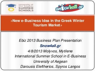 «New e-Business Idea in the Greek Winter 
Tourism Market» 
Ebiz 2013 Business Plan Presentation 
Snow4all.gr 
4/8/2013 Molyvos, Mytilene 
International Summer School in E-Business 
University of Aegean 
Darousis Eleftherios, Spyros Langos 
 
