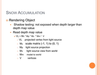 SNOW ACCUMULATION
   Rendering Object
     Shadow testing: not exposed when depth larger than
      depth map value
     Read depth map value
           VL = Ms * Mp * Mv * Mm * V
              VL   projected vertex from light source
               Ms scale matrix (-1, 1) to (0, 1)
               Mp light source projection
               Mv light source view from world
               Mm model to world
               V     vertices
 