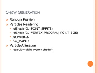 SNOW GENERATION
   Random Position
   Particles Rendering
     glEnable(GL_POINT_SPRITE)
     glEnable(GL_VERTEX_PROGRAM_POINT_SIZE)
     gl_PointSize
     GL_POINTS

   Particle Animation
       calculate alpha (vertex shader)
 
