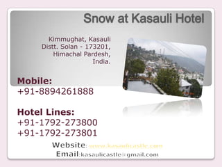 Snow at Kasauli Hotel
      Kimmughat, Kasauli
    Distt. Solan - 173201,
        Himachal Pardesh,
                     India.


Mobile:
+91-8894261888

Hotel Lines:
+91-1792-273800
+91-1792-273801
 
