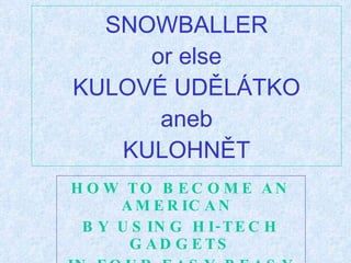 SNOWBALLER or else KULOVÉ UDĚLÁTKO aneb KULOHNĚT HOW TO BECOME AN AMERICAN  BY USING HI-TECH GADGETS IN FOUR EASY-PEASY STEPS 