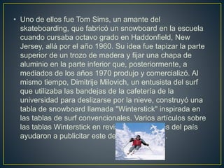 • Uno de ellos fue Tom Sims, un amante del
skateboarding, que fabricó un snowboard en la escuela
cuando cursaba octavo grado en Haddonfield, New
Jersey, allá por el año 1960. Su idea fue tapizar la parte
superior de un trozo de madera y fijar una chapa de
aluminio en la parte inferior que, posteriormente, a
mediados de los años 1970 produjo y comercializó. Al
mismo tiempo, Dimitrije Milovich, un entusista del surf
que utilizaba las bandejas de la cafetería de la
universidad para deslizarse por la nieve, construyó una
tabla de snowboard llamada "Winterstick" inspirada en
las tablas de surf convencionales. Varios artículos sobre
las tablas Winterstick en revistas importantes del país
ayudaron a publicitar este deporte tan joven.
 