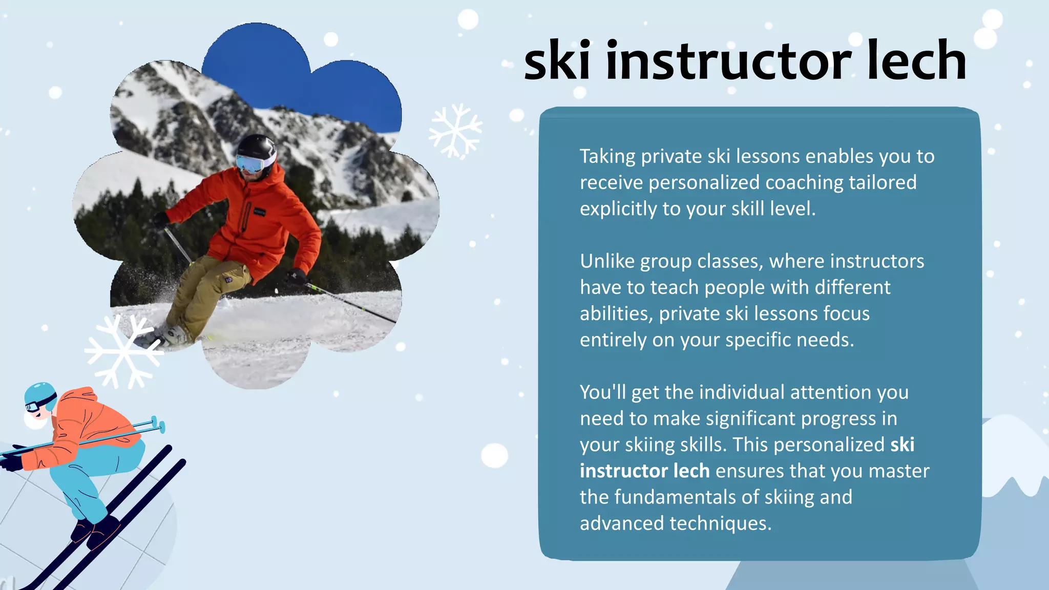 ski instructor lech
Taking private ski lessons enables you to
receive personalized coaching tailored
explicitly to your skill level.
Unlike group classes, where instructors
have to teach people with different
abilities, private ski lessons focus
entirely on your specific needs.
You'll get the individual attention you
need to make significant progress in
your skiing skills. This personalized ski
instructor lech ensures that you master
the fundamentals of skiing and
advanced techniques.
 