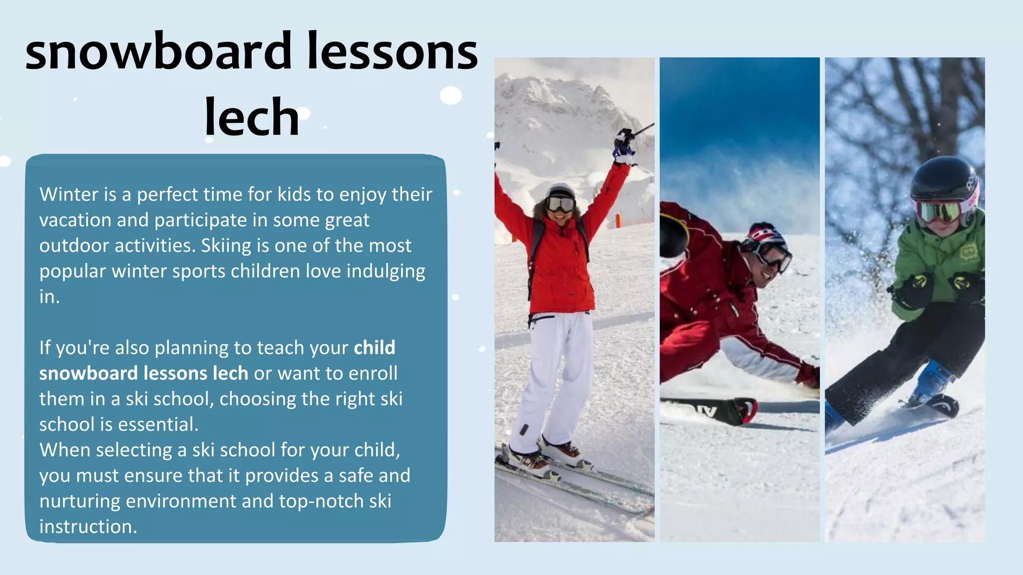 snowboard lessons
lech
Winter is a perfect time for kids to enjoy their
vacation and participate in some great
outdoor activities. Skiing is one of the most
popular winter sports children love indulging
in.
If you're also planning to teach your child
snowboard lessons lech or want to enroll
them in a ski school, choosing the right ski
school is essential.
When selecting a ski school for your child,
you must ensure that it provides a safe and
nurturing environment and top-notch ski
instruction.
 